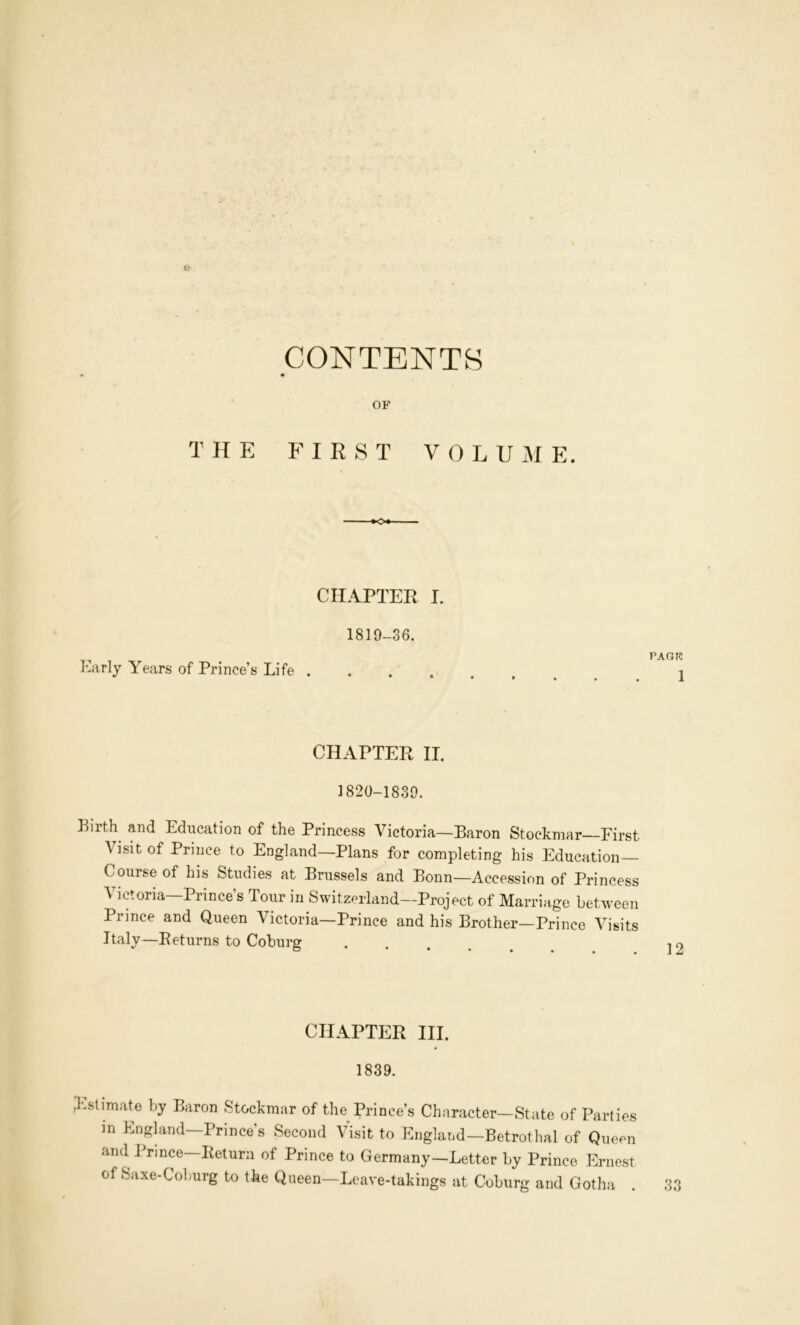 CONTENTS OF T It E FIRST V 0 L U M E. ■♦o*- CHAPTER I. 1819-36. Early Years of Prince’s Life . PAOR 1 CHAPTER II. 1820-1839. Pirth^ and Education of the Princess Victoria—Baron Stockmar First Visit of Prince to England—Plans for completing his Education Course of his Studies at Brussels and Bonn—Accession of Princess Victoria—Prince’s Tour in Switzerland—Project of Marriage between Prince and Queen Victoria—Prince and his Brother—Prince Visits Italy—Eeturns to Coburg CHAPTER III. 1839. ^'.stimate by Baron Stockmar of the Prince’s Character—State of Parties in England—Prince’s Second Visit to England—Betrothal of Queen and Prince—Return of Prince to Germany—Letter by Prince Ernest of Saxe-Colmrg to the Queen—Leave-takings at Coburg and Gotha 33