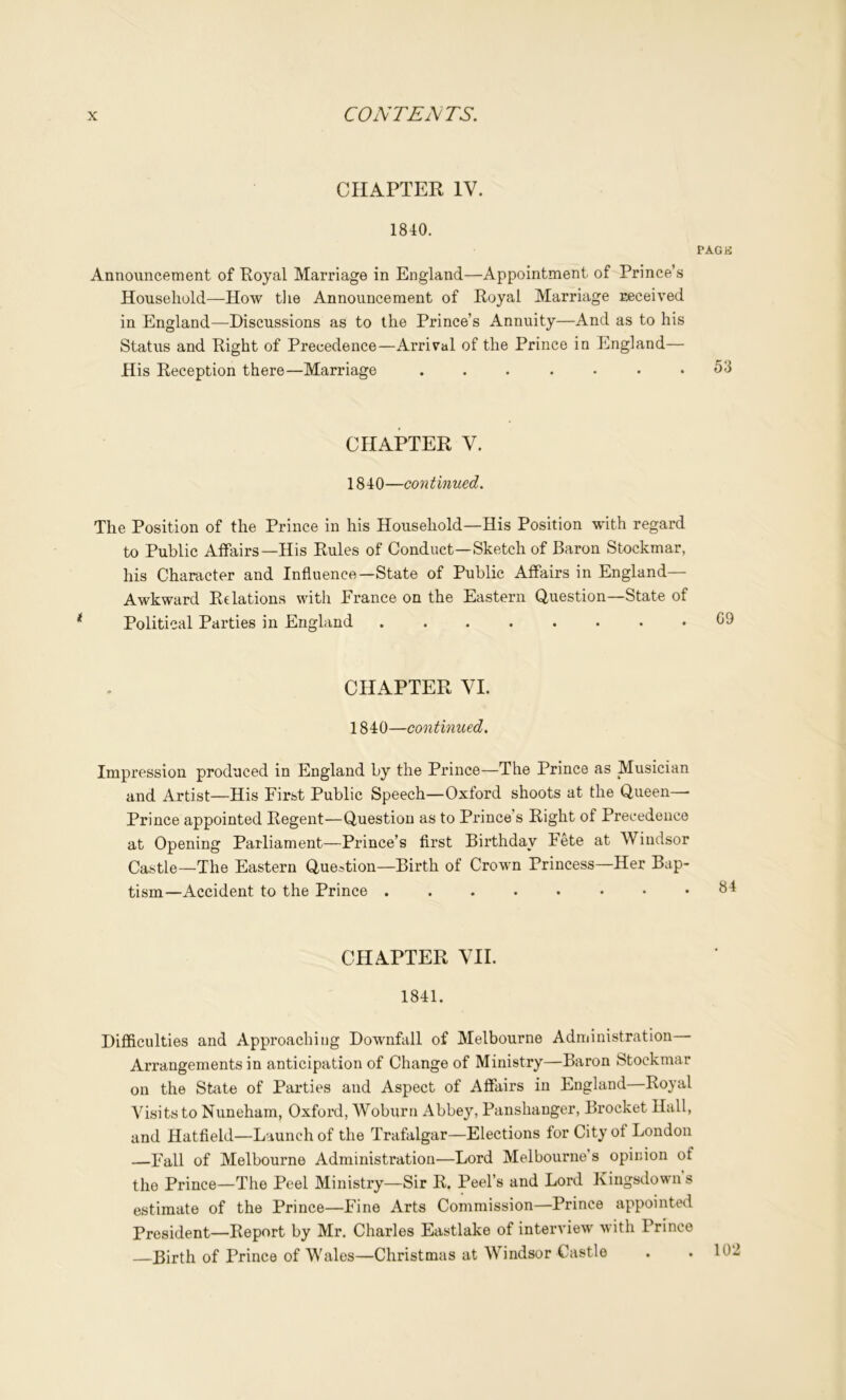 CHAPTER IV. 1840. PAGli Announcement of Royal Marriage in England—Appointment of Prince’s Household—How tlie Announcement of Royal Marriage received in England—Discussions as to the Prince’s Annuity—And as to his Status and Right of Precedence—Arrival of the Prince in England— His Reception there—Marriage . . • . • . .53 CHAPTER V. 1840—continued. The Position of the Prince in his Household—His Position with regard to Public AiFairs—His Rules of Conduct—Sketch of Baron Stockmar, his Character and Influence—State of Public Affairs in England- Awkward Relations with Prance on the Eastern Question—State of Political Parties in England CHAPTER VI. 1840—continued. Impression produced in England by the Prince—The Prince as Musician and Artist—His First Public Speech—Oxford shoots at the Queen— Prince appointed Regent—Question as to Prince’s Right of Precedence at Opening Parliament—Prince’s first Birthday Fete at Windsor Castle—The Eastern Que..tion—Birth of Crown Princess—Her Bap- tism—Accident to the Prince CHAPTER VII. 1841. Difficulties and Approaching Downfall of Melbourne Administration Arrangements in anticipation of Change of Ministry—Baron Stockmar on the State of Parties and Aspect of Affairs in England—Royal Visits to Nuneham, Oxford, Woburn Abbey, Panshanger, Brocket Hall, and Hatfield—Launch of the Trafalgar—Elections for City of London —Fall of Melbourne Administration—Lord Melbourne’s opinion of the Prince—The Peel Ministry—Sir R. Peel’s and Lord Kingsdown s estimate of the Prince—Fine Arts Commission—Prince appointed President—Report by Mr. Charles Eastlake of interview with Prince —Birth of Prince of Wales—Christmas at Windsor Castle