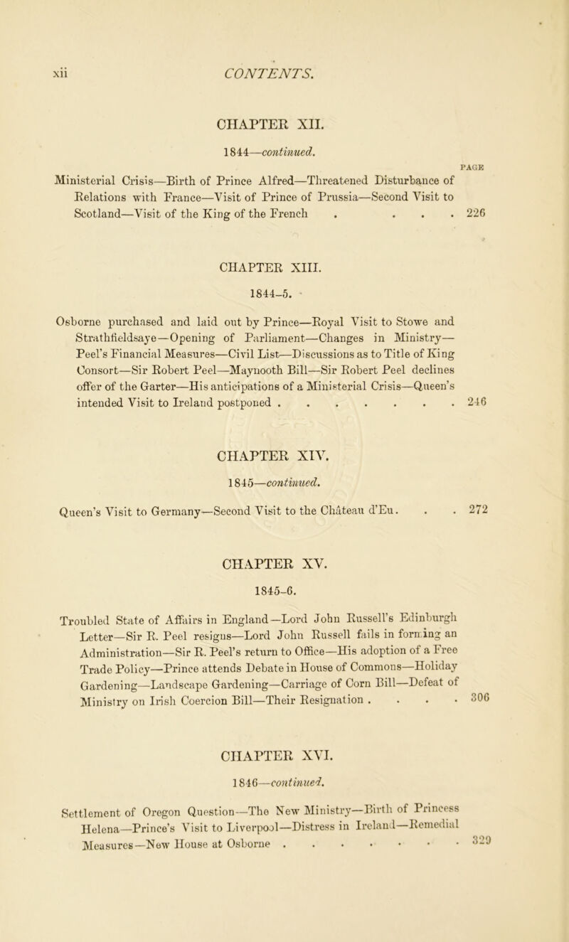 CHAPTER XII. 1844—continued. PAGK Ministerial Crisis—Birth of Prince Alfred—Threatened Disturbance of Relations with France—Visit of Prince of Prussia—Second Visit to Scotland—Visit of the King of the French . ... 226 CHAPTER XIII. 1844-5. Osborne purchased and laid out by Prince—Royal Visit to Stowe and Strathfieldsaye—Opening of Parliament—Changes in Ministry— Peel’s Financial Measures—Civil List—Discussions as to Title of King Consort—Sir Robert Peel—Maynooth Bill—Sir Robert Peel declines offer of the Garter—His anticipations of a Ministerial Crisis—Queen’s intended Visit to Ireland postponed ....... 246 CHAPTER XIV. 1845—continued. Queen’s Visit to Germany—Second Visit to the Chateau d’Eu. . . 272 CHAPTER XV. 1845-6. Troubled State of Affairs in England—Lord John Russell’s Edinburgh Letter—Sir R. Peel resigns—Lord John Russell fViils in forming an Administration—Sir R. Peel’s return to Office—His adoption of a Free Trade Policy—Prince attends Debate in House of Commons—Holiday Gardening—Landscape Gardening—Carriage of Corn Bill—Defeat of Ministry on Irish Coercion Bill—Their Resignation .... CHAPTER XVI. 1846—continued. Settlement of Oregon Question—The New Ministry—Birth of Princess jlelena—Prince’s Visit to Liverpool—Distress in Ireland—Remedial Measures—New House at Osborne