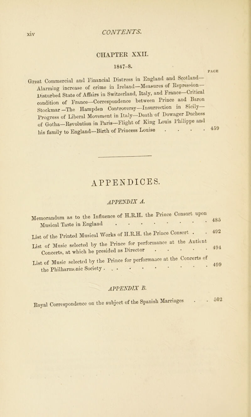 CHAPTER XXII. 1847-8. PACK Great Commercial and Einancial Distress in England and Scotland- Alarming increase of crime in Ireland-Measnres of Repression- Disturbed State of Affairs in Switzerland, Italy, and France—Critical condition of France—Correspondence between Prince and Baron Stockmar—The Hampden Controversy—Insurrection in Sicily— Progress of Liberal Movement in Italy—Death of Dowager Duchess of Gotha—Revolution in Paris—Flight of King Louis Philippe and his family to England—Birth of Princess Louise .... 1^9 appendices. appendix a. Memorandum as to the Influence of H.R.H. the Prince Consort upon Musical Taste in England List of the Printed Musical Works of H.E.H, the Prince Consort . ^ . List of Music selected hy the Prince for performance at the Auticnt Concerts, at which he presided as Director List of Music selected hy the Prince for performance at the Concerts of the Philharmonic Society . , 485 492 494 499 appendix B. Eoyal Correspondence on the subject of the Spanish Marrieiges