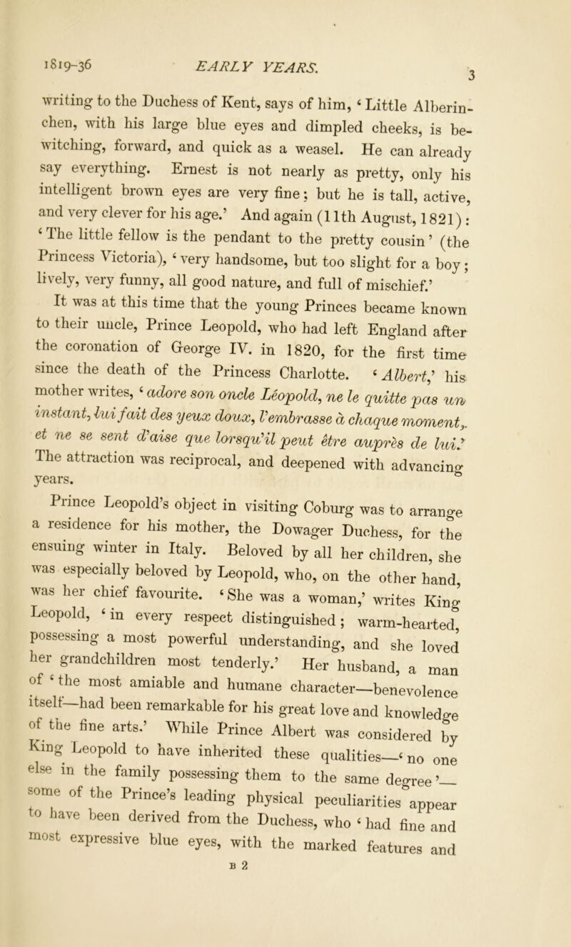 3 writing to the Duchess of Kent, says of him, ‘ Little Alberin- chen, with his large blue eyes and dimpled cheeks, is be- witching, forward, and quick as a weasel. He can already say everything. Ernest is not nearly as pretty, only his intelligent brown eyes are very fine; but he is tall, active, and very clever for his age.’ And again (11th August, 1821): ‘ The little fellow is the pendant to the pretty cousin ’ (the Princess Victoria), ‘ very handsome, but too slight for a boy; lively, very funny, all good nature, and full of mischief.’ It was at this time that the young Princes became known to their uncle. Prince Leopold, who had left England after the coronation of Heorge IV. in 1820, for the first time since the death of the Princess Charlotte. «Albert^ his mother writes, ‘ adore son onde Leopold, ne le quitte pas urb instant, luifait des yeux doux, Vembrasse d chaque moment,, et ne se sent d’aise que lorsquHl pent etre aupres de lui: The attraction was reciprocal, and deepened with advancin^^ years. ^ Prince Leopold’s object in visiting Coburg was to arrange a reddenoe for his mother, the Dowager Duchess, for the ensuing winter in Italy. Beloved by all her children, she was especially beloved by Leopold, who, on the other hand, was her chief favourite. ‘ She was a woman,’ writes King Leopold, ‘ in every respect distinguished; warm-hearted, possessing a most powerful understanding, and she loved her grandchildren most tenderly.’ Her husband, a man of ‘ the most amiable and humane character—benevolence itself—had been remarkable for his great love and knowledge of the fine arts.’ While Prince Albert was considered by King Leopold to have inherited these qualities—‘ no one else in the family possessing them to the same degree ’— some of the Prince’s leading physical peculiarities appear o have been derived from the Duchess, who ‘ had fine and most expressive blue eyes, with the marked features and