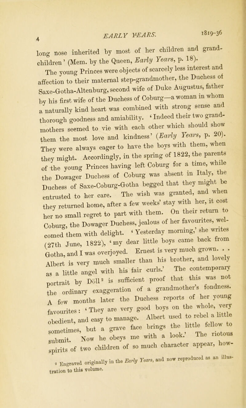 4 1819-36 long nose inherited hy most of her children and grand- children ’ (Mem. by the Queen, Early Years, p. 18). The young Princes were objects of scarcely less interest an affection to their maternal step-grandmother, the Duchess of Saxe-Qotha-Altenburg, second wife of Duke Augustus, fat er by his first wife of the Duchess of Coburg-a woman m whom a naturally kind heart was combined with strong sense an thorough goodness and amiability. ‘ Indeed their two grand- mothers seemed to vie with each other which should show them the most love and kindness’ {Early Years, p. 20). They were always eager to have the boys with them, when they might. Accordingly, in the spring of 1822, the parents of the young Princes having left Coburg for a time, while the Dowager Duchess of Coburg was absent in Italy, the Duchess of Saxe-Coburg-Gotha begged that they might be entrusted to her care. The wish was granted, and when they returned home, after a few weeks’ stay with her, it cos her no small regret to part with them. On their return o Coburg, the Dowager Duchess, jealous of her favourites, wel- comed them with delight. ‘ Yesterday morning,’ she writes (27th June, 1822), ‘my dear little boys came back from Gotha, and I was overjoyed. Ernest is very much grown. . . Albert is very much smaller than his brother, and lovely as a little angel with his fair curls.’ The contemporary portrait by Doll^ is sufficient proof that this was no Le ordinary exaggeration of a grandmother’s fondness. A few months later the Duchess reports of her young favourites: ‘ They are very good boys on the viEole, very obedient, and easy to manage. Albert used to rebel a little etimes but a grave face brings the little fellow to lubmit. Now he obeys me with a look.’ The riotous spirits of two children of so much character appear, how- , Engraved originally in the Early Years, and now reprodneed as an illns- tration to this volume.