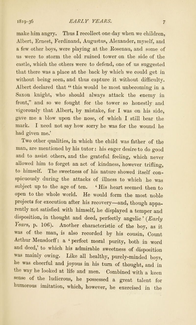 make him angry. Thus I recollect one day when we children, Albert, Ernest, Ferdinand, Augustus, Alexander, myself, and a few other boys, were playing at the Kosenau, and some of us were to storm the old ruined tower on the side of the castle, wliich the others were to defend, one of us suggested that there was a place at the back by which we could get in without being seen, and thus capture it without difficulty. Albert declared that ‘‘ this would be most unbecoming in a Saxon knight, who should always attack the enemy in front,” and so we fought for the tower so honestly and vigorously that Albert, by mistake, for I was on his side, gave me a blow upon the nose, of which I still bear the mark. I need not say how sorry he was for the wound he had given me.’ Two other qualities, in which the child was father of the man, are mentioned by his tutor : his eager desire to do good and to assist others, and the grateful feeling, which never allowed him to forget an act of kindness, however trifling, to himself. The sweetness of his nature showed itself con- spicuously during the attacks of illness to which he was subject up to the age of ten. ‘ His heart seemed then to open to the whole world. He would form the most noble projects for execution after his recovery—and, though appa- rently not satisfied with himself, he displayed a temper and disposition, in thought and deed, perfectly angelic ’ (Early Years, p. 106). Another characteristic of the boy, as it was of the man, is also recorded by his cousin. Count Arthur Mensdorff: a ‘ perfect moral purity, both in word and deed,’ to which his admirable sweetness of disposition was mainly owing. Like all healthy, purely-minded boys, he was cheerful and joyous in his turn of thought, and in the way he looked at life and men. Combined with a keen sense of the ludicrous, he possessed a great talent for humorous imitation, which, however, he exercised in the
