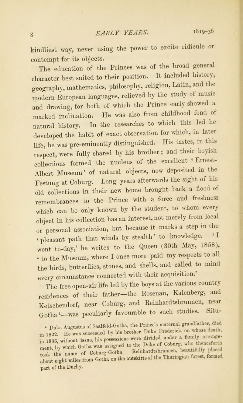 kindliest way, never using the power to excite ridicule or The education of the Princes was of the broad general character best suited to their position. It included history, geography, mathematics, philosophy, religion, Latin, and the modern European languages, relieved by the study of music and drawing, for both of which the Prince early showed a marked inclination. He was also from childhood fond of natural history. In the researches to which this ^ led he developed the habit of exact observation for which, in later life, he was pre-eminently distinguished. His tastes, in this respect, were fully shared by his brother; and their boyish collections formed the nucleus of the excellent ‘ Ernest- Albert Museum’ of natural objects, now deposited in the Festung at Coburg. Long years afterwards the sight of his old collections in their new home brought back a flood of remembrances to the Prince with a force and freshness which can be only known by the student, to whom every object in his collection has an interest, not merely from local or personal association, but because it marks a step in the ‘ pleasant path that winds by stealth ’ to knowledge. ‘ I went to-day,’ he writes to the Queen (30th May, 1858), ‘ to the Museum, where I once more paid my respects to all the birds, butterflies, stones, and shells, and called to mind every circumstance connected with tbeir acquisition. The free open-air life led by the boys at the various country residences of their father—the Rosenau, Kalenberg, and Ketschendorf, near Coburg, and Reinhardtsbruunen, near Qothsi^ was peculiarly favourable to such studies. Situ- contempt for its objects. in 1836, 'without issue, his possessions ment, by which Gotha was assigned t took'the name of Coburg-Gotha. about eight miles from Gotha on the o part of the Duchy.