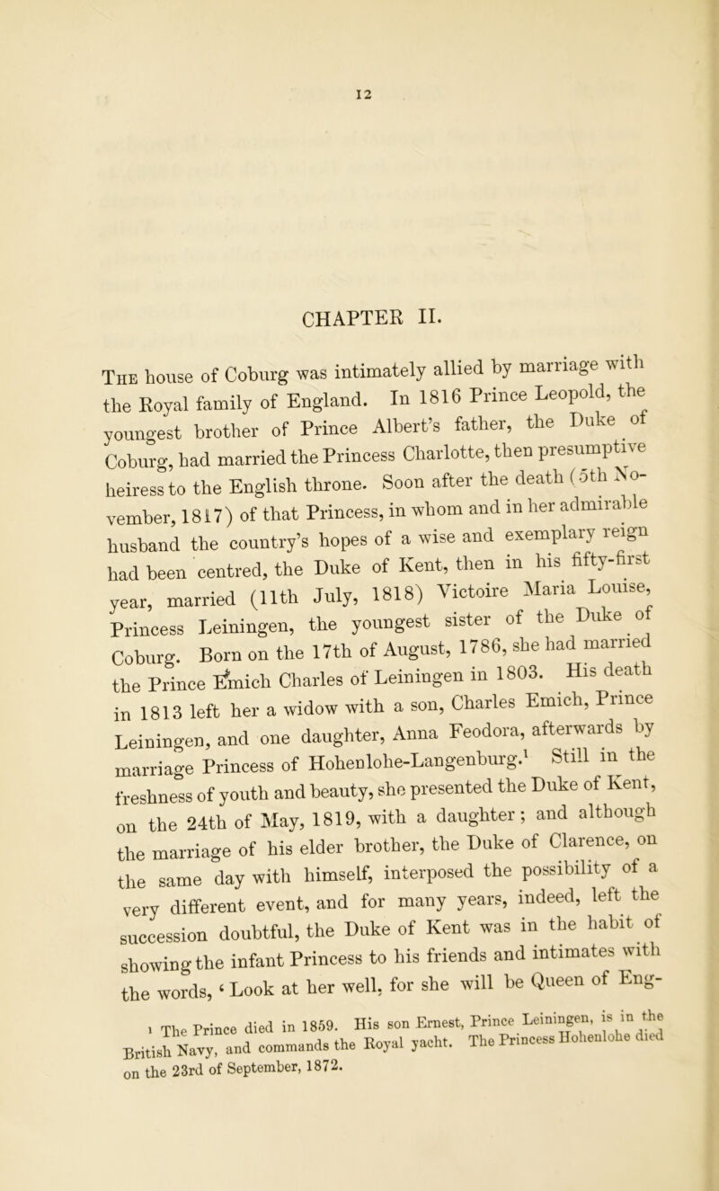 CHAPTER II. The house of Coburg was intimately allied by marriage witli the Royal family of England. In 1816 Prince Leopold, the youngest brother of Prince Albert’s father, the Duke oi Coburg, had married the Princess Charlotte, then presumptive heiress to the English throne. Soon after the death (5th No- vember, 1817) of that Princess, in whom and in her admirable husband the country’s hopes of a wise and exemplary reign had been centred, the Duke of Kent, then in his Hfty-first year, married (11th July, 1818) Victoire Alaria Louise Princess Leiningen, the youngest sister of the Duke ot Coburg. Born on the 17th of August, 1786, she had married the Prince pfmich Charles of Leiningen in 1803. His death in 1813 left her a widow with a son, Charles Emich, Prince Leiningen, and one daughter, Anna Feodora, afterwards by marriage Princess of Hohenlohe-Langenburg.' Still in the freshness of youth and beauty, she presented the Duke of Kent, on the 24th of May, 1819, with a daughter; and although the marriage of his elder brother, the Duke of Clarence, on the same day with himself, interposed the possibility of a very different event, and for many years, indeed, left the succession doubtful, the Duke of Kent was in the habit of showing the infant Princess to his friends and intimates with the words, ‘ Look at her well, for she will be Queen of Eng- ■ The Prince died in 18.59. His son Ernest, Prince Leiningen, >* >'> British Navy, and commands the Koyal yacht. The Princess Hohenlohe d,ed on the 23rd of September, 1872.