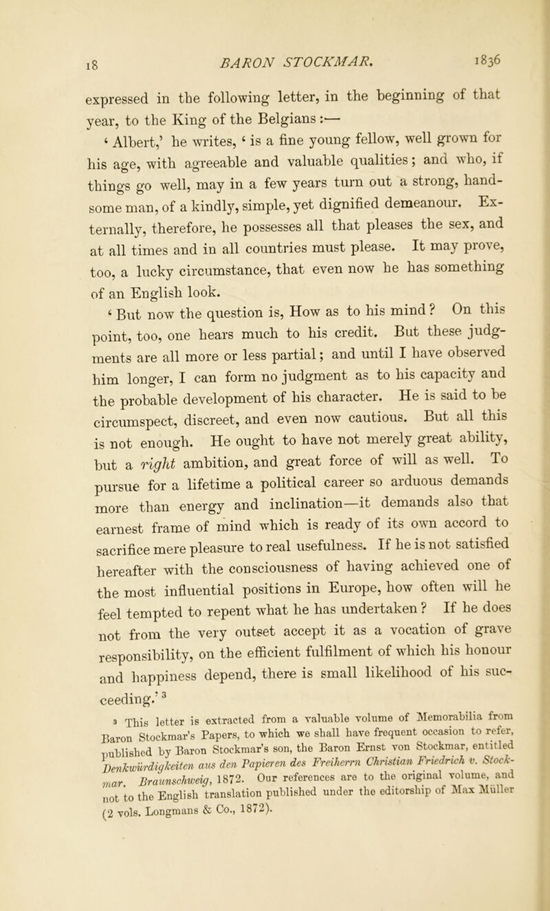 expressed in the following letter, in the beginning of that year, to the King of the Belgians :•— ‘ Albert,’ he writes, ‘ is a fine young fellow, well grown for his age, with agreeable and valuable qualities; and who, if things go well, may in a few years turn out a strong, hand- some man, of a kindly, simple, yet dignified demeanour. Ex- ternally, therefore, he possesses all that pleases the sex, and at all times and in all countries must please. It may pro\e, too, a lucky circumstance, that even now he has something of an English look. ‘ But now the question is. How as to his mind ? On this point, too, one hears much to his credit. But these judg- ments are all more or less partial j and until I have observed him longer, I can form no judgment as to his capacity and the probable development of his character. He is said to be circumspect, discreet, and even now cautious. But all this is not enough. He ought to have not merely great ability, but a right ambition, and great force of will as well. To pursue for a lifetime a political career so arduous demands more than energy and inclination—it demands also that earnest frame of mind which is ready of its own accord to sacrifice mere pleasure to real usefulness. If he is not satisfied hereafter with the consciousness of having achieved one of the most influential positions in Europe, how often will he feel tempted to repent what he has undertaken ? If he does not from the very outset accept it as a vocation of grave responsibility, on the efficient fulfilment of which his honour and happiness depend, there is small likelihood of his suc- ceeding.’ ^ 3 This letter is extracted from a valuable volume of Memorabilia from Baron Stockmar’s Papers, to which we shall have frequent occasion to refer, published by Baron Stockmar’s son, the Baron Ernst von Stockmar, entitled BenJcwMigkeitcn am den Papieren des Freikerm Christian Friedrich v. Stock- mar. Braunschweig, 1872. Our references are to the original volume, and not to the English translation published under the editorship of Max Muller (2 vols. Longmans & Co., 1872).