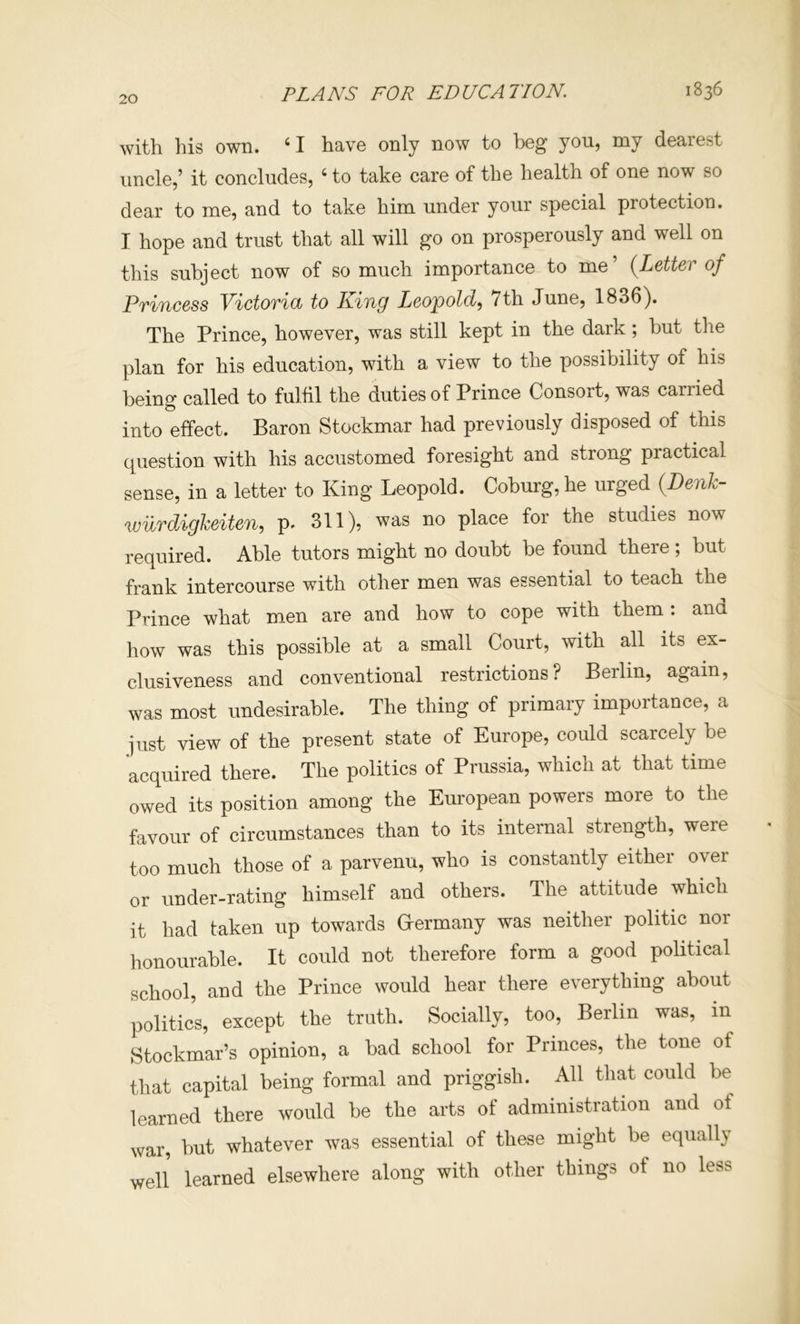 FLANS FOR EDUCATION. 1836 with his own. ‘ I have only now to beg yon, my dearest uncle,’ it concludes, ‘ to take care of the health of one now so dear to me, and to take him under your special protection. I hope and trust that all will go on prosperously and well on this subject now of so much importance to me’ {Letter of Princess Victorid to King Leopold^ 7th June, 1836^. The Prince, however, was still kept in the dark; but the plan for his education, with a view to the possibility of his being called to fulfil the duties of Prince Consort, was carried into effect. Baron Stockmar had previously disposed of this question with his accustomed foresight and strong practical sense, in a letter to King Leopold. Coburg, he urged {Denk- wilrdigkeiten, p. 311), was no place for the studies now required. Able tutors might no doubt be found there; but frank intercourse with other men was essential to teach the Prince what m.en are and how to cope with them : and how was this possible at a small Court, with all its ex- clusiveness and conventional restrictions? Berlin, again, was most undesirable. The thing of primary importance, a just view of the present state of Europe, could scarcely be acquired there. The politics of Prussia, which at that time owed its position among the European powers more to the favour of circumstances than to its internal strength, were too much those of a parvenu, who is constantly either over or under-rating himself and others. The attitude which it had taken up towards Grermany was neither politic nor honourable. It could not therefore form a good political school, and the Prince would hear there everything about politics, except the truth. Socially, too, Berlin was, in Stockmar’s opinion, a bad school for Princes, the tone of that capital being formal and priggish. All that could be learned there would be the arts of administration and of war, but whatever was essential of these might be equally well learned elsewhere along with other things of no less