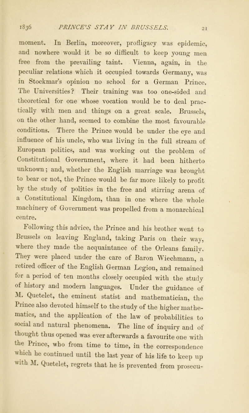 1836 PRINCESS STAY IN BRUSSELS. moment. In Berlin, moreover, profligacy was epidemic, and nowhere would it be so difficult to keep young men free from the prevailing taint. Vienna, again, in the peculiar relations which it occupied towards Germany, was in Stockmar’s opinion no school for a German Prince. The Universities ? Their training was too one-sided and theoretical for one whose vocation would be to deal prac- tically with men and things on a great scale. Brussels, on the other hand, seemed to combine the most favourable conditions. There the Prince would be under the eye and influence of his uncle, who was living in the full stream of European politics, and was working out the problem of Constitutional Government, where it had been hitherto unknown; and, whether the English marriage was brought to bear or not, the Prince would be far more likely to profit by the study of politics in the free and stirring arena of a Constitutional Kingdom, than in one where the whole machinery of Government was propelled from a monarchical centre. Following this advice, the Prince and his brother went to Brussels on leaving England, taking Paris on their way, where they made the acquaintance of the Orleans familv. They were placed under the care of Baron Wiechmann, a letired officer of the English German Legion, and remained for a period of ten months closely occupied with the study of history and modern languages. Under the guidance of M. Quetelet, the eminent statist and mathematician, the Prince also devoted himself to the study of the higher mathe- matics, and the application of the law of probabilities to social and natural phenomena. The line of inquiry and of thought thus opened was ever afterwards a favourite one with the Prince, who from time to time, in the correspondence which he continued until the last year of his life to keep up with M. Quetelet, regrets that he is prevented from prosecu^