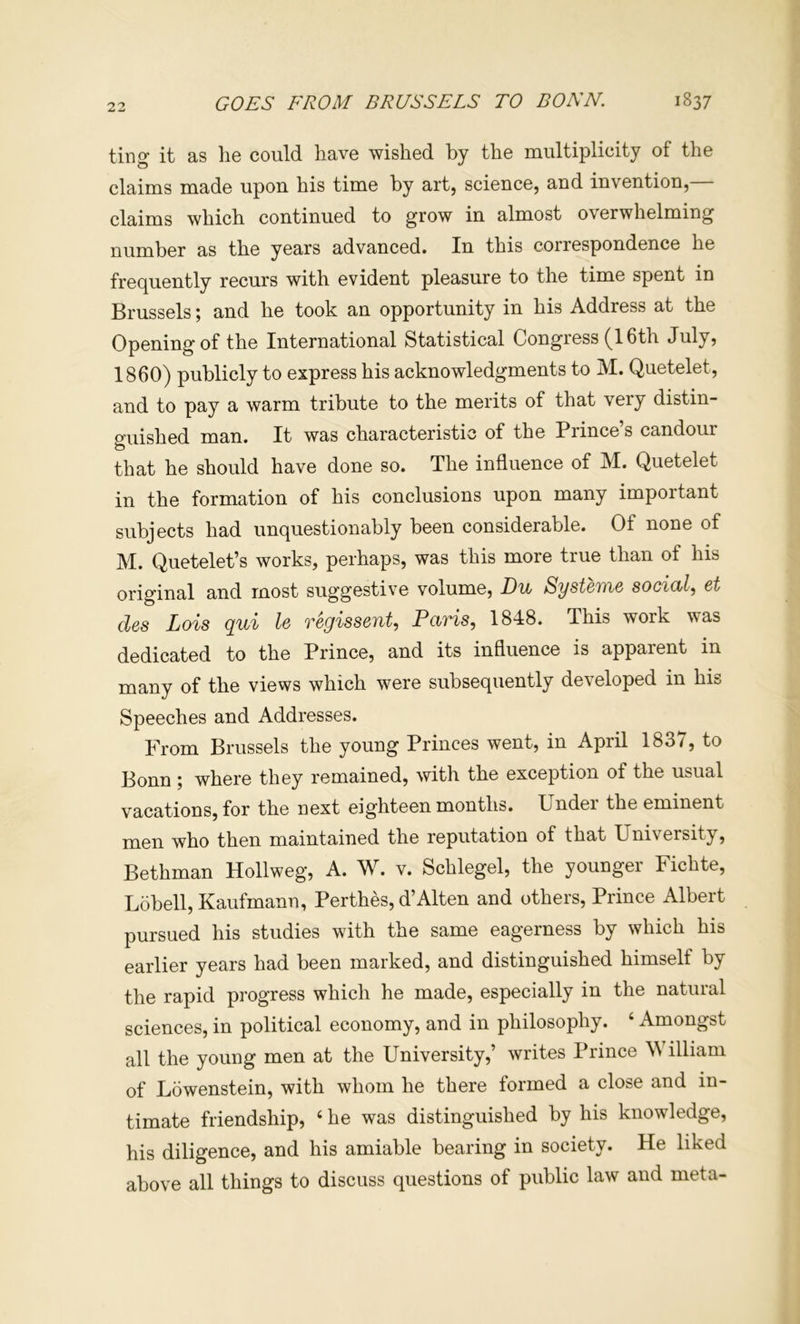 GOES FROM BRUSSELS TO BONN. 1837 ting it as he could have wished by the multiplicity of the claims made upon his time by art, science, and invention,— claims which continued to grow in almost overwhelming number as the years advanced. In this correspondence he frequently recurs with evident pleasure to the time spent in Brussels; and he took an opportunity in his Address at the Opening of the International Statistical Congress (16th July, 1860) publicly to express his acknowledgments to M. Quetelet, and to pay a warm tribute to the merits of that very distin- guished man. It was characteristic of the Prince’s candour that he should have done so. The influence of M. Quetelet in the formation of his conclusions upon many important subjects had unquestionably been considerable. Of none of M. Quetelet’s works, perhaps, was this more true than of his original and most suggestive volume, Du Systeme social., et des Lois qui le regissent, Paris, 1848. This work was dedicated to the Prince, and its influence is apparent in many of the views which were subsequently developed in hiu Speeches and Addresses. From Brussels the young Princes went, in April 1837, to Bonn where they remained, with the exception of the usual vacations, for the next eighteen months. Under the eminent men who then maintained the reputation of that University, Bethman Hollweg, A. W. v. Schlegel, the younger Fichte, Lobell,Kaufmann, Perthes, d’Alten and others. Prince Albert pursued his studies with the same eagerness by which his earlier years had been marked, and distinguished himself by the rapid progress which he made, especially in the natural sciences, in political economy, and in philosophy. ‘ Amongst all the young men at the University,’ writes Prince \\ illiam of Lowenstein, with whom he there formed a close and in- timate friendship, ‘ he was distinguished by his knowledge, his diligence, and his amiable bearing in society. He liked above all things to discuss questions of public law and meta-