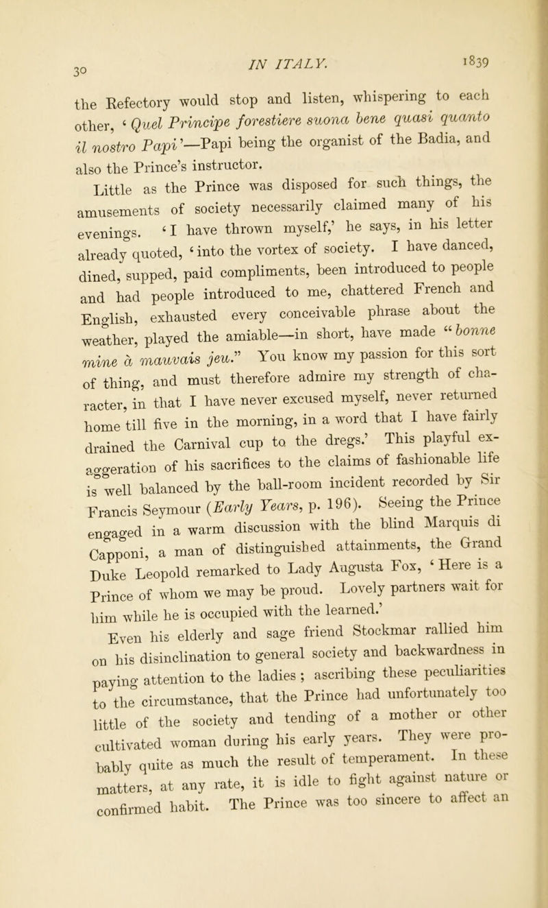 the Refectory would stop and listen, whispering to each nfhpv ‘ Oud Principe fovestiere suona bene quasi quanto uZ’Jpari’-L th. •.*»« .r .b. ..<1 also the Prince’s instructor. Little as the Prince was disposed for such things, the amusements of society necessarily claimed many of his evenings. ‘ I have thrown myself,’ he says, in his letter already quoted, ‘into the vortex of society. I have danced, dined, supped, paid compliments, been introduced to people and had people introduced to me, chattered French and English, exhausted every conceivable phrase about the weather, played the amiable-in short, have made “bonne mine a mauvais jeu.” You know my passion for this sort of thing, and must therefore admire my strength of cha- racter, in that I have never excused myself, never returned home till five in the morning, in a word that I have fairly drained the Carnival cup to, the dregs.’ This playful ex- a aeration of his sacrifices to the claims of fashionable life iTwell balanced by the ball-room incident recorded by Sir Francis Seymour {Early Years, p. 196). Seeing the Pnnce engaged in a warm discussion with the blind Marquis di Capponi, a man of distinguished attainments, the Grand Duke Leopold remarked to Lady Augusta Fox, ‘ Here is a Prince of whom we may be proud. Lovely partners wait for him while he is occupied with the learned.’ Even his elderly and sage friend Stookmar rallied him on his disinclination to general society and backwardness in paying attention to the ladies ; ascribing these pecuUarities to the circumstance, that the Prince had unfortunately too little of the society and tending of a mother or other cultivated woman during his early years. They were pro bably quite as much the result of temperament. In these matters, at any rate, it is idle to fight against nature or confirmed habit. The Prince was too sincere to affect an