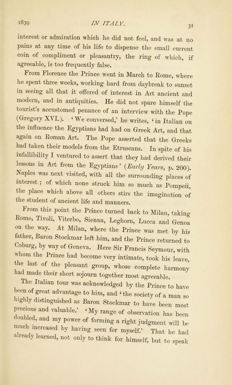 31 interest or admiration which he did not feel, and was at no pains at any time of his life to dispense the small current coin of compliment or pleasantry, the ring of which, if agreeable, is too frequently false. From Florence the Prince went in March to Rome, where he spent three weeks, working hard from daybreak to sunset in seeing all that it offered of interest in Art ancient and modern, and in antiquities. He did not spare himself the tourist’s accustomed penance of an interview with the Pope (Gregory XVI.). ‘ We conversed,’ he writes, ‘ in Italian on the influence the Egyptians had had on Greek Art, and that again on Roman Art. The Pope asserted that the Greeks had taken their models from the Etruscans. In spite of his infallibility I ventured to assert that they had derived their lessons in Art from the Egyptians ’ {Early Years, p. 200). Naples was next visited, with all the surrounding places of interest ; of which none struck him so much as Pompeii, the place which above all others stirs the imagination of the student of ancient life and manners. from this point the Prince turned back to Milan, taking Rome, Tivoli, Viterbo, Sienna, Leghorn, Lucca and Genoa on the way. At Milan, where the Prince was met by his father, Baron Stockmar left him, and the Prince returned to Coburg, by way of Geneva. Here Sir Francis Seymour, with whom the Prince had become very intimate, took his leave, the last of the pleasant group, whose complete harmony had made their short sojourn together most agreeable. The Italian tour was acknowledged by the Prince to have of a man so Inghly distinguished as Baron Stockmar to have been most precious and valuable.’ ‘ My range of observation has been ou ed, and my power of forming a right judgment will be muc increased by having seen for myself.’ That he had already learned, not only to think for himself, but to speak