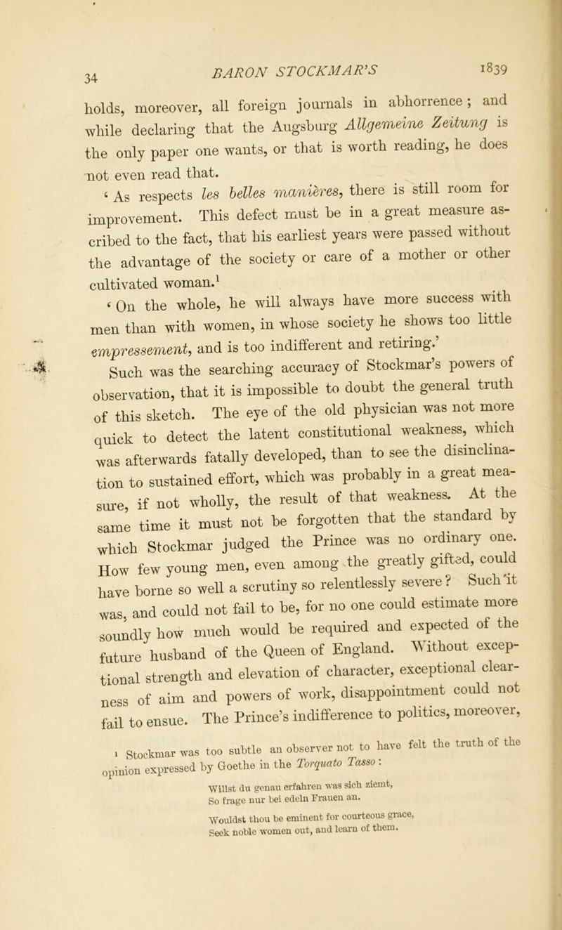 BARON STOCKMAWS 1839 holds, moreover, all foreign journals in abhorrence; and while declaring that the Augsburg Allgemeine Zeitung is the only paper one wants, or that is worth reading, he does not even read that. ‘ As respects lea belles manieres, there is still room for improvement. This defect must be in a great measure as- cribed to the fact, that his earliest years were passed without the advantage of the society or care of a mother or other cultivated woman. ^ ‘ On the whole, he will always have more success with men than with women, in whose society he shows too little empresaement, and is too indifferent and retiring.’ Such was the searching accuracy of Stockmar’s powers of observation, that it is impossible to doubt the general truth of this sketch. The eye of the old physician was not more quick to detect the latent constitutional weakness, which was afterwards fatally developed, than to see the disinclina- tion to sustained effort, which was probably in a great mea- sure, if not wholly, the result of that weakness. At the same time it must not be forgotten that the standard by which Stockmar judged the Prince was no ordinary one How few young men, even among the greatly gifted, could have borne so well a scrutiny so relentlessly severe ? SuchTt was. and could not fail to be, for no one could estimate more soundly how much would be required and expected of the future husband of the Queen of England. Without excep- tional strength and elevation of character, exceptional clear- ness of aim and powers of work, disappointment could not fail to ensue. The Prince’s indifference to politics, moreover, I Stockmar was too subtle an observer not to have felt the truth of the opiriion expressed by Goethe in the Torqmto Ta^so: Willst du geiiau erfahren was sich ziemt, So frage nur bei edelu Frauen an. Wouldst thou be eminent for courteous grace, Seek noble women out, and learn of them.