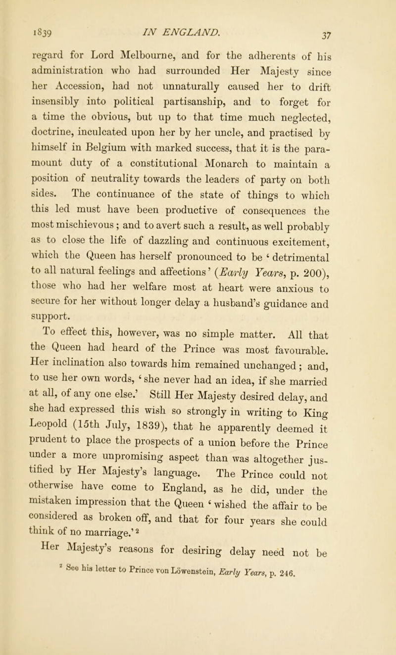 regard for Lord Melbourne, and for the adherents of bis administration who had surrounded Her Majesty since her Accession, had not unnaturally caused her to drift insensibly into political partisanship, and to forget for a time the obvious, but up to that time much neglected, doctrine, inculcated upon her by her uncle, and practised by himself in Belgium with marked success, that it is the para- mount duty of a constitutional Monarch to maintain a position of neutrality towards the leaders of party on both sides. The continuance of the state of things to which this led must have been productive of consequences the most mischievous ; and to avert such a result, as well probably as to close the life of dazzling and continuous excitement, which the Queen has herself pronounced to be ‘ detrimental to all natural feelings and affections ’ {Early Years., p. 200), those who had her welfare most at heart were anxious to secure for her without longer delay a husband’s guidance and support. To effect this, however, was no simple matter. All that the Queen had heard of the Prince was most favourable. Her inclination also towards him remained unchanged; and, to use her own words, ‘ she never had an idea, if she married at all, of any one else.’ Still Her Majesty desired delay, and she had expressed this wish so strongly in writing to King Leopold (15th July, 1839), that he apparently deemed it prudent to place the prospects of a union before the Prince under a more unpromising aspect than was altogether jus- tified by Her Majesty’s language. The Prince could not otherwise have come to England, as he did, under the mistaken impression that the Queen ‘ wished the affair to be considered as broken off, and that for four years she could think of no marriage.’ ^ Her Majesty’s reasons for desiring delay need not be 2 See his letter to Prince von Lowenstein, Early Years, p. 246.
