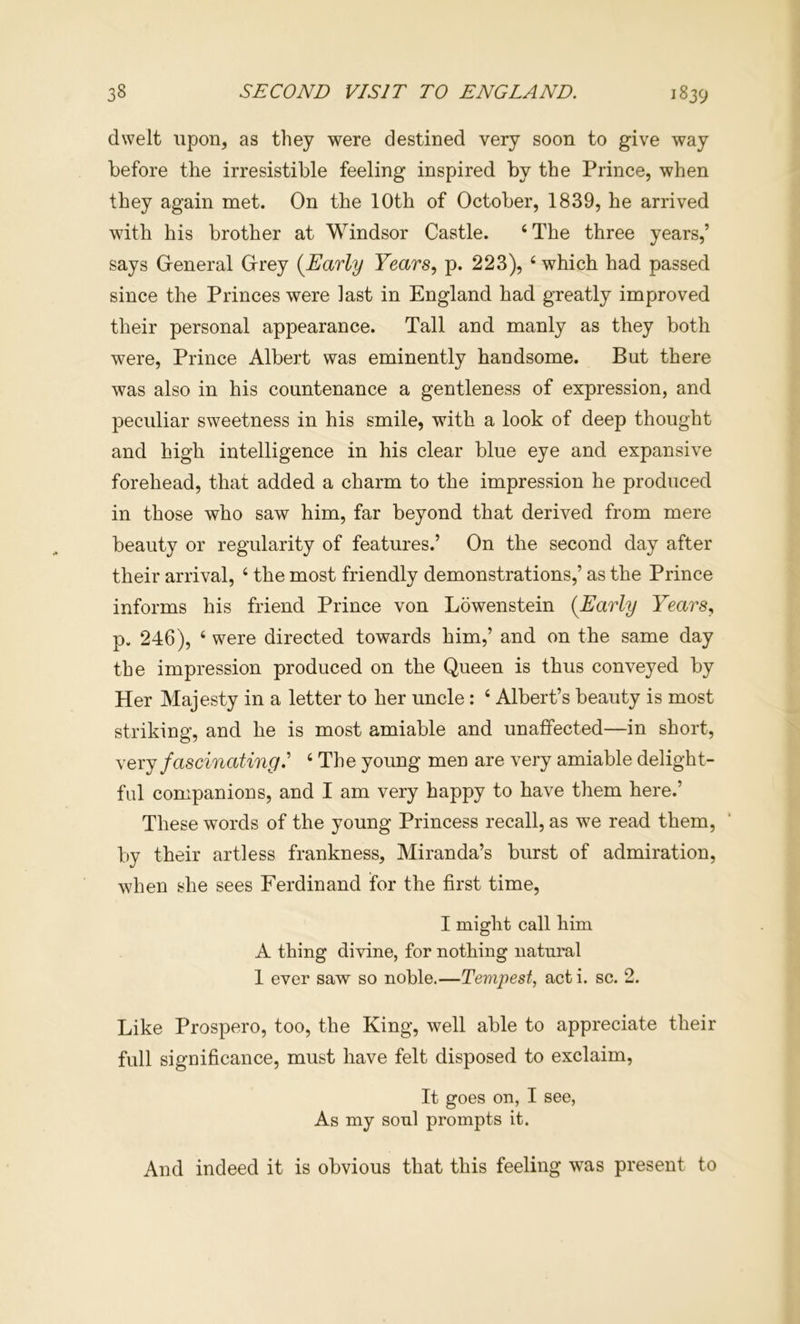 dwelt upon, as they were destined very soon to give way before the irresistible feeling inspired by the Prince, when they again met. On the 10th of October, 1839, he arrived with his brother at Windsor Castle. ‘The three years,’ says Oeneral Orey {Early Years, p. 223), ‘ which had passed since the Princes were last in England had greatly improved their personal appearance. Tall and manly as they both were. Prince Albert was eminently handsome. But there was also in his countenance a gentleness of expression, and peculiar sweetness in his smile, with a look of deep thought and high intelligence in his clear blue eye and expansive forehead, that added a charm to the impression he produced in those who saw him, far beyond that derived from mere beauty or regularity of features.’ On the second day after their arrival, ‘ the most friendly demonstrations,’ as the Prince informs his friend Prince von Lowenstein {Early Years, p. 246), ‘ were directed towards him,’ and on the same day the impression produced on the Queen is thus conveyed by Her Majesty in a letter to her uncle: ‘ Albert’s beauty is most striking, and he is most amiable and unaffected—in short, N ex j fascinating ‘ The young men are very amiable delight- ful companions, and I am very happy to have them here.’ These words of the young Princess recall, as we read them, by their artless frankness, Miranda’s burst of admiration, when she sees Ferdinand for the first time, I might call him A thing divine, for nothing natural 1 ever saw so noble.—Tempest, act i. sc. 2. Like Prospero, too, the King, well able to appreciate their full significance, must have felt disposed to exclaim. It goes on, I see, As my soul prompts it. And indeed it is obvious that this feeling was present to