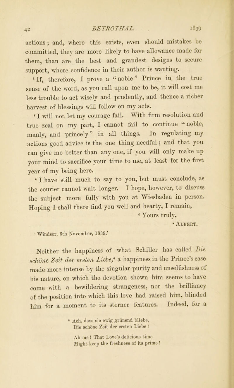 actions ; and, where this exists, even should mistakes be committed, they are more likely to have allowance made for them, than are the best and grandest designs to secure support, where confidence in their author is wanting. ‘If, therefore, I prove a “noble” Prince in the true sense of the word, as you call upon me to be, it will cost me less trouble to act wisely and prudently, and thence a richer harvest of blessings will follow on my acts. ‘ I will not let my courage fail. With firm resolution and true zeal on my part, I cannot fail to continue “noble, manly, and princely” in all things. In regulating my actions good advice is the one thing needful; and that you can give me better than any one, if you will only make up your mind to sacrifice your time to me, at least for the first year of my being here. ‘ I have still much to say to you, but must conclude, as the courier cannot wait longer. I hope, however, to discuss the subject more fully with you at Wiesbaden in person. Hoping I shall there find you well and hearty, I remain, ‘ Yours truly, ‘ Albert. ‘ Windsor, 6th Noyeraher, 1839.’ Neither the happiness of what Schiller has called Die schone Zeit der ersten Liebe* a happiness in the Prince’s case made more intense by the singular purity and unselfishness of his nature, on which the devotion shown him seems to have come with a bewildering strangeness, nor the brilliancy of the position into which this love had raised him, blinded him for a moment to its sterner features. Indeed, for a * Ach, dass sie ewig griinend bliebe, Die schone Zeit der ersten Liebe ! Ah me ! That Love’s delicious time Might keep the freshness of its prime !