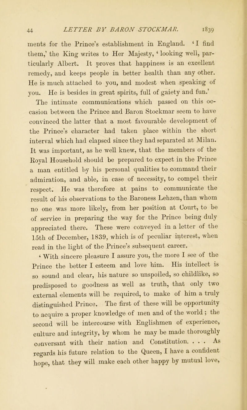 meats for the Prince’s establishment in England. ‘ I find them,’ the King writes to Her Majesty, ‘ looking well, par- ticularly Albert. It proves that happiness is an excellent remedy, and keeps people in better health than any other. He is miich attached to you, and modest when speaking of you. He is besides in great spirits, full of gaiety and fun.’ The intimate communications which passed on this oc- casion between the Prince and Baron Stockmar seem to have convinced the latter that a most favourable development of the Prince’s character had taken place within the short interval which had elapsed since they had separated at Milan. It was important, as he well knew, that the members of the Koyal Household should be prepared to expect in the Prince a man entitled by his personal qualities to command their admiration, and able, in case of necessity, to compel their respect. He was therefore at pains to communicate the result of his observations to the Baroness Lehzen, than whom no one was more likely, from her position at Court, to be of service in preparing the way for the Prince being duly appreciated there. These were conveyed in a letter of the 15th of December, 1839, which is of peculiar interest, when read in the light of the Prince’s subsequent career. ‘ With sincere pleasure I assure you, the more I see of the Prince the better I esteem and love him. His intellect is so sound and clear, his nature so unspoiled, so childlike, so predisposed to goodness as well as truth, that only two external elements will be required, to make of him a truly distinguished Prince. The first of these will be opportunity to acquire a proper knowledge of men and of the world ; the second will be intercourse with Englishmen of experience, culture and integrity, by whom he may be made thoroughly conversant with their nation and Constitution. ... As regards his future relation to the Queen, I have a confident hope, that they will make each other happy by mutual love.