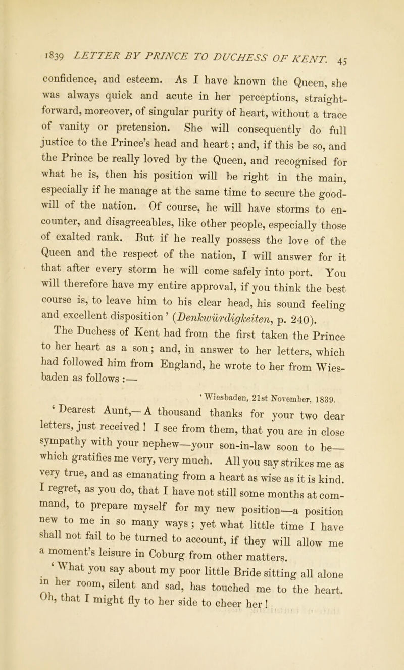 1839 letter by PRINCE TO DUCHESS OF KENT. confidence, and esteem. As I have known the Queen, she was always quick and acute in her perceptions, straight- forward, moreover, of singular purity of heart, without a trace of vanity or pretension. She will consequently do full justice to the Prince’s head and heart; and, if this be so, and the Prince be really loved by the Queen, and recognised for what he is, then his position will be right in the main, especially if he manage at the same time to secure the good- will of the nation. Of course, he will have storms to en- counter, and disagreeables, like other people, especially those of exalted rank. But if he really possess the love of the Queen and the respect of the nation, I will answer for it that after every storm he will come safely into port. You will therefore have my entire approval, if you think the best course is, to leave him to his clear head, his sound feeling and excellent disposition ’ {Denkivurdigkeiten.) p. 240). The Duchess of Kent had from the first taken the Prince to her heart as a son; and, in answer to her letters, which had followed him from England, he wrote to her from Wies- baden as follows :— ‘Wiesbaden, 21st November, 1839. ‘Dearest Aunt,—A thousand thanks for your two dear letters, just received ! I see from them, that you are in close sympathy with your nephew—your son-in-law soon to be which gratifies me very, very much. All you say strikes me as very true, and as emanating from a heart as wise as it is kind. I regret, as you do, that I have not still some months at com- mand, to prepare myself for my new position—a position new to me in so many ways ; yet what little time I have shall not fail to be turned to account, if they will allow me a moment’s leisure in Coburg from other matters. ‘What you say about my poor little Bride sitting all alone m her room, silent and sad, has touched me to the heart. Oh, that I might fly to her side to cheer her' ' ! • - .