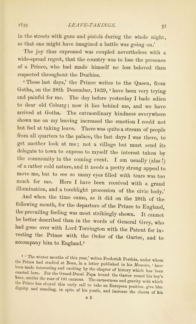 in the streets with guns and pistols during the whole night, so that one might have imagined a battle was going on.’ The joy thus expressed was coupled nevertheless with a wide-spread regret, that the country was to lose the presence of a Prince, who had made himself no less beloved than respected throughout the Duchies. ‘ These last days,’ the Prince writes to the Queen, from Grotha, on the 28th December, 1839, ^ have been very trying and painful for me. The day before yesterday I bade adieu to dear old Coburg; now it lies behind me, and we have ai rived at Grotha. The extraordinary kindness everywhere shown me on my leaving increased the emotion I could not but feel at taking leave. There was quite a stream of people from all quarters to the palace, the last days I was there, to get another look at me; not a village but must send its delegate to town to express to myself the interest taken by the community in the coming event. I am usually (alas !) of a rather cold nature, and it needs a pretty strong appeal to move me, but to see so many eyes filled with tears was too much for me. Here I have been received with a grand illumination, and a torchlight procession of the civic body.’ And when the time came, as it did on the 28th of the following month, for the departure of the Prince to England, the prevailing feeling was most strikingly shown. It cannot be better described than in the words of General Grey, who had gone over with Lord Torrington with the Patent for in- vesting the Prince with the Order of the Garter, and to accompany him to England.® -D months of this year/ writes Frederick Perthes, under whom the Prince had studied at Bonn, in a letter published in his Memoir,, ‘ have etn made interesting and exciting by the chapter of history which has been enacted here For the Grand-Ducal Papa bound the Garto round hb “'s knee amidst the roar of 101 cannons. The earnestness and gravity with which dtnim l“, 7 P°*i«on, give him d'puty and standing, in spite of his youth, and increase the charm of his
