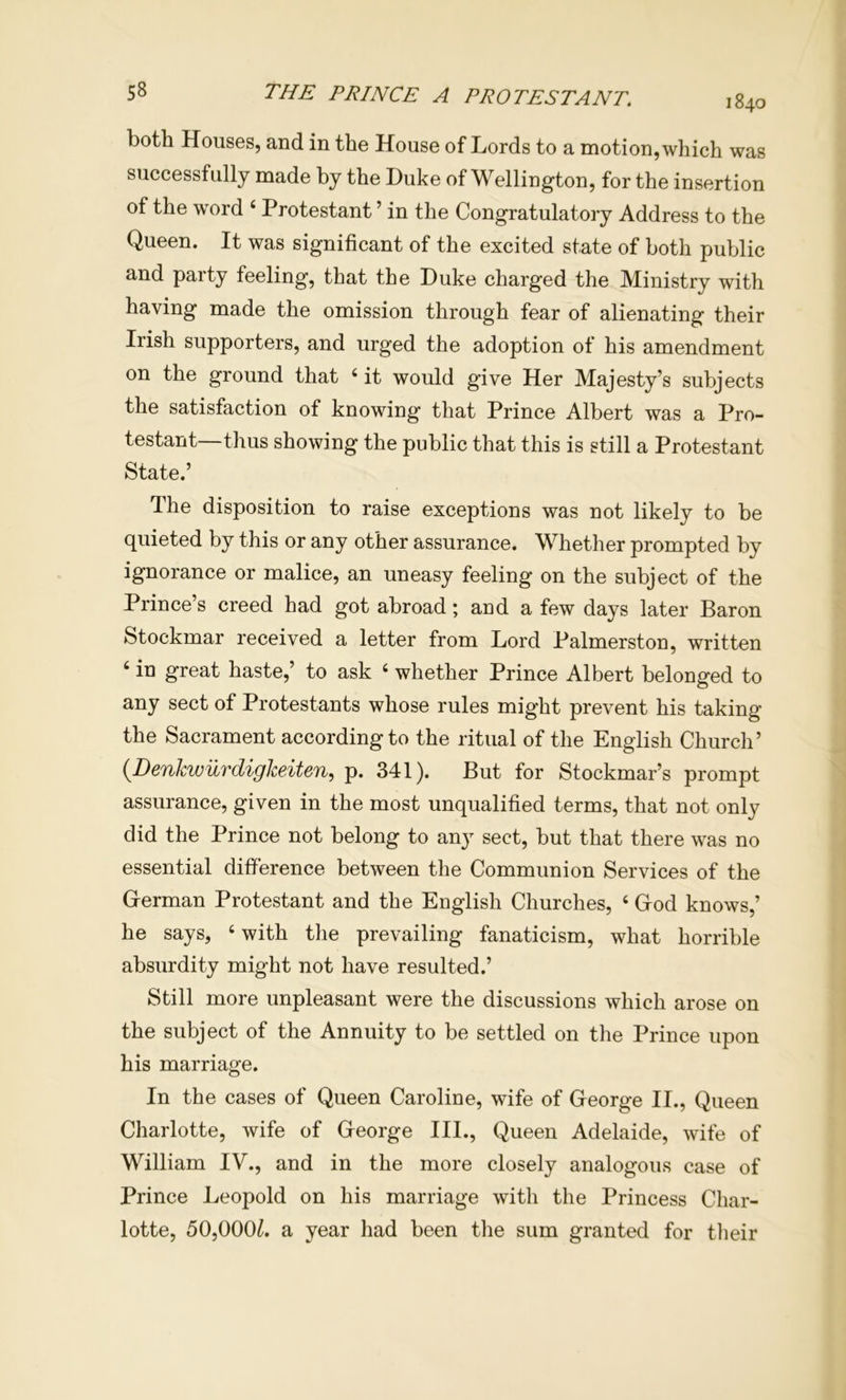1840 both Houses, and in the House of Lords to a motion, which was successfully made by the Duke of Wellington, for the insertion of the word ‘ Protestant ’ in the Congratulatory Address to the Queen. It was significant of the excited state of both public and party feeling, that the Duke charged the Ministry with having made the omission through fear of alienating their Irish supporters, and urged the adoption of his amendment on the ground that ‘ it would give Her Majesty’s subjects the satisfaction of knowing that Prince Albert was a Pro- testant—thus showing the public that this is still a Protestant State.’ The disposition to raise exceptions was not likely to be quieted by this or any other assurance. Whether prompted by ignorance or malice, an uneasy feeling on the subject of the Prince’s creed had got abroad; and a few days later Baron Stockmar received a letter from Lord Palmerston, written ‘ in great haste,’ to ask ‘ whether Prince Albert belonged to any sect of Protestants whose rules might prevent his taking the Sacrament according to the ritual of the English Church’ {DenkwurdigJceiten, p. 341). But for Stockmar’s prompt assurance, given in the most unqualified terms, that not only did the Prince not belong to an} sect, but that there was no essential difference between the Communion Services of the German Protestant and the English Churches, ‘ God knows,’ he says, ‘ with the prevailing fanaticism, what horrible absurdity might not have resulted.’ Still more unpleasant were the discussions which arose on the subject of the Annuity to be settled on the Prince upon his marriage. In the cases of Queen Caroline, wife of George II., Queen Charlotte, wife of George III., Queen Adelaide, wife of William IV., and in the more closely analogous case of Prince Leopold on his marriage with the Princess Char- lotte, 50,000^. a year had been the sum granted for their