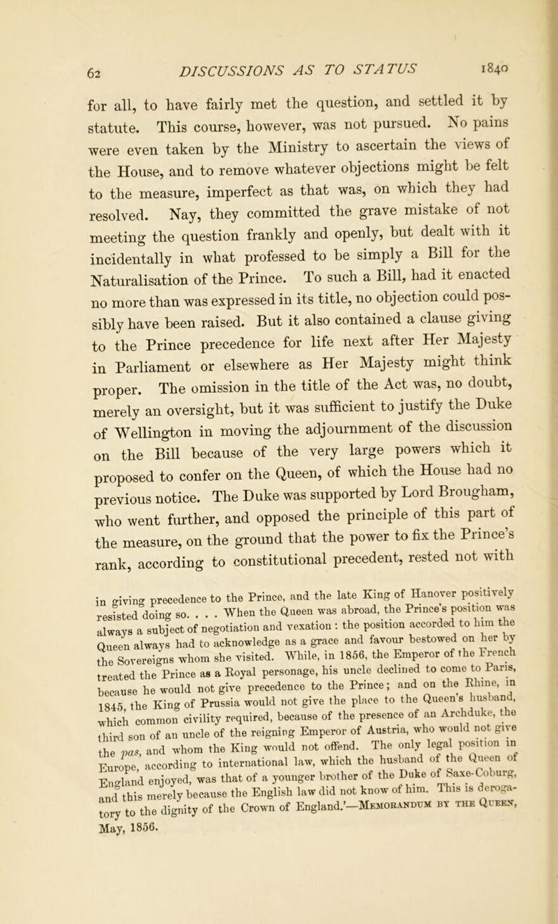 for all, to have fairly met the question, and settled it by statute. This course, however, was not pursued. No pains were even taken by the Ministry to ascertain the views of the House, and to remove whatever objections might be felt to the measure, imperfect as that was, on which they had resolved. Nay, they committed the grave mistake of not meeting the question frankly and openly, but dealt with it incidentally in what professed to be simply a Bill for the Naturalisation of the Prince. To such a Bill, had it enacted no more than was expressed in its title, no objection could pos- sibly have been raised. But it also contained a clause giving to the Prince precedence for life next after Her Majesty in Parliament or elsewhere as Her Majesty might think proper. The omission in the title of the Act was, no doubt, merely an oversight, but it was sufficient to justify the Duke of Wellington in moving the adjournment of the discussion on the Bill because of the very large powers which it proposed to confer on the Queen, of which the House had no previous notice. The Duke was supported by Lord Brougham, who went further, and opposed the principle of this part of the measure, on the ground that the power to fix the Prince s rank, according to constitutional precedent, rested not with in ffivin- precedence to the Prince, and the late King of Hanover positively resisted“doing so. . . . When the Queen was abroad, the Princes position was always a subject of negotiation and vexation : the position accorded to him the Queen always had to acknowledge as a grace and favour bestowed on her by the Sovereigns whom she visited. While, in 1856, the Emperor of the French treated the Prince as a Koyal personage, his uncle declined to come to Pans, because he would not give precedence to the Prince; and on the Rhine, m 1845 the King of Prussia would not give the place to the Queen s husband, which common civility required, because of the presence of an Archduke, the third son of an uncle of the reigning Emperor of Austria, who would not gne the vas, and whom the King would not offend. The only legal position in Fiiroue according to international law, which the husband of the Queen of Enc^W enjoyed, was that of a younger brother of the Duke of Saxe-Coburg, and this merely because the English law did not know of him. This is denig-a- ?ory to the dignity of the Crown of England.'-MEMOUANDUM by the Queex. May, 1856.