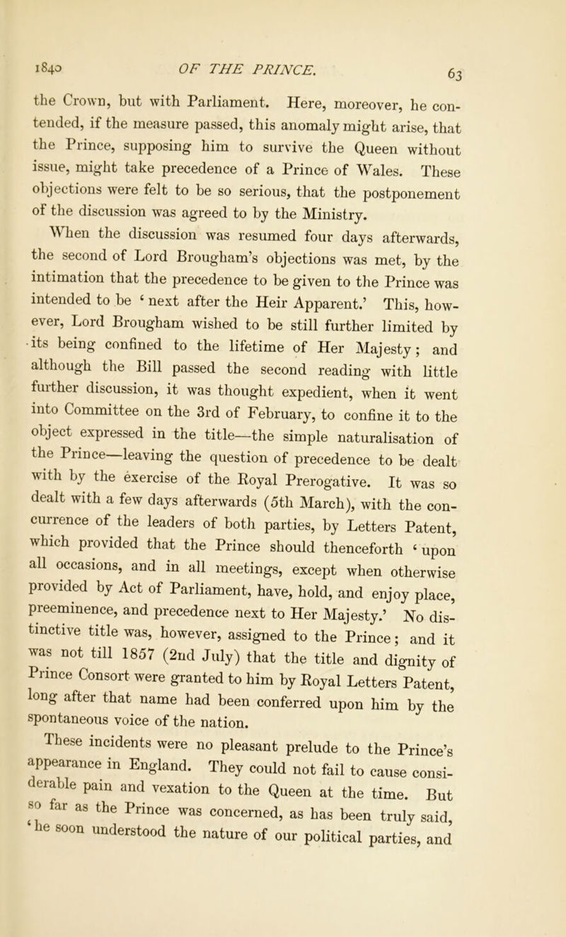 the Crown, but with Parliament. Here, moreover, he con- tended, if the measure passed, this anomaly might arise, that the Prince, supposing him to survive the Queen without issue, might take precedence of a Prince of Wales. These objections were felt to be so serious, that the postponement of the discussion was agreed to by the Ministry. W hen the discussion was resumed four days afterwards, the second of Lord Brougham’s objections was met, by the intimation that the precedence to be given to the Prince was intended to be ‘ next after the Heir Apparent.’ This, how- ever, Lord Brougham wished to be still further limited by •its being confined to the lifetime of Her Majesty; and although the Bill passed the second reading with little fuithei discussion, it was thought expedient, when it went into Committee on the 3rd of February, to confine it to the object expressed in the title—the simple naturalisation of the Prince leaving the question of precedence to be dealt with by the exercise of the Royal Prerogative. It was so dealt with a few days afterwards (5th March), with the con- currence of the leaders of both parties, by Letters Patent, which provided that the Prince should thenceforth ‘ upon all occasions, and in all meetings, except when otherwise provided by Act of Parliament, have, hold, and enjoy place, preeminence, and precedence next to Her Majesty.’ Ho dis- tinctive title was, however, assigned to the Prince; and it was not till 1857 (2nd July) that the title and dignity of Prince Consort were granted to him by Royal Letters Patent, long after that name had been conferred upon him by the spontaneous voice of the nation. These incidents were no pleasant prelude to the Prince’s appearance in England. They could not fail to cause consi- derable pain and vexation to the Queen at the time. But so far as the Prince was concerned, as has been truly said, he soon understood the nature of our political parties, and