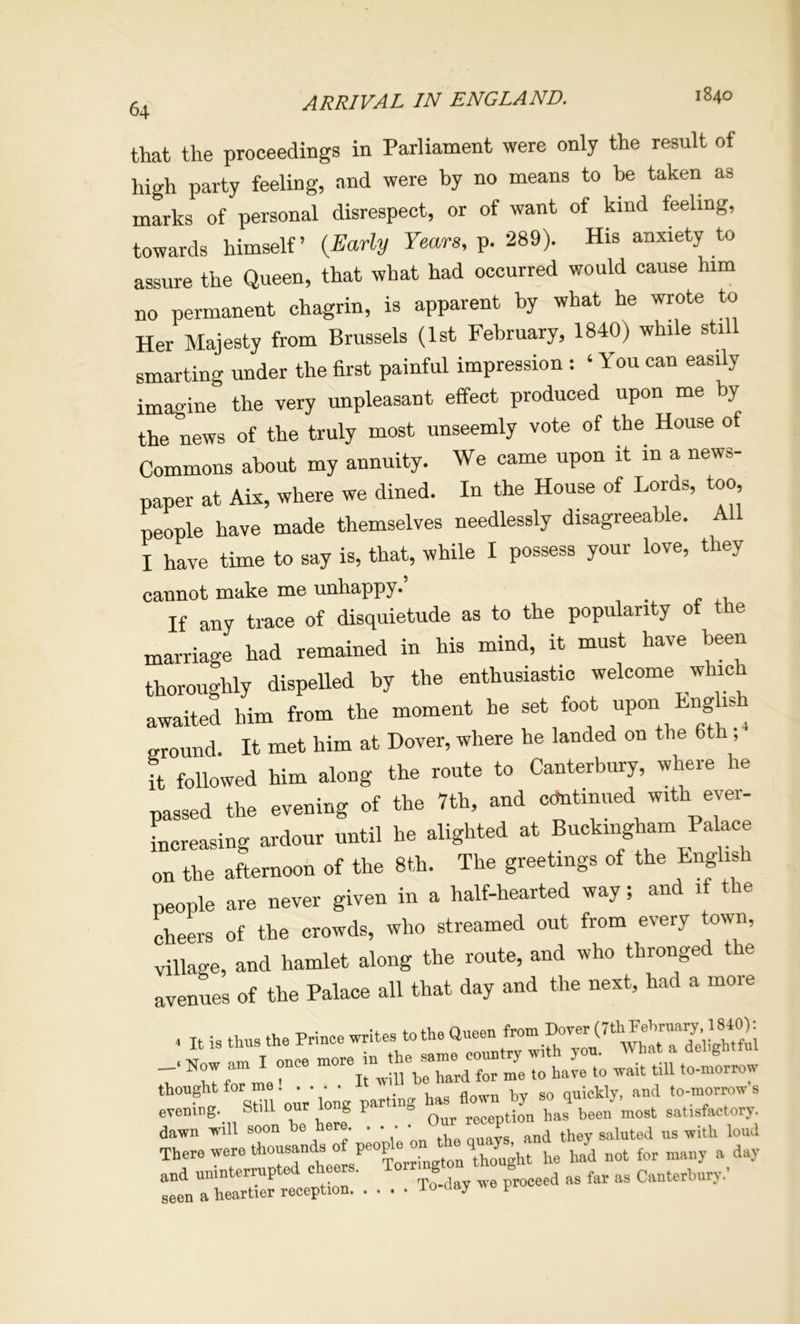 ARRIVAL IN ENGLAND. 1840 that the proceedings in Parliament were only the result of high party feeling, and were by no means to he taken as marks of personal disrespect, or of want of kind feeling, towards himself’ (^Early Fears, p. 289). His anxiety to assure the Queen, that what had occurred would cause him no permanent chagrin, is apparent by what he wrote to Her Majesty from Brussels (1st February, 1840) while still smarting under the first painful impression : ‘ You can easily imagine the very unpleasant effect produced upon me by the news of the truly most unseemly vote of the House of Commons about my annuity. We came upon it in a news- paper at Aix, where we dined. In the House of Lords, too, people have made themselves needlessly disagreeable. All I have time to say is, that, while I possess your love, they cannot make me unhappy.’ If any trace of disquietude as to the popularity of the marriage had remained in his mind, it must have been thoroughly dispelled by the enthusiastic welcome which awaited him from the moment he set foot upon Lng is ^ ground. It met him at Dover, where he landed on the 6th , it followed him along the route to Canterbury, where he passed the evening of the 7th, and cdntinued with ever- Lreasing ardour until he alighted at Buckingham Palace on the afternoon of the 8th. The greetings of the English people are never given in a half-hearted way; and if the cheers of the crowds, who streamed out from every town, village, and hamlet along the route, and who thronged the avenues of the Palace all that day and the next, had a more , It is ttus the Ptlnee Now am I once more I thought for me . . parting has flown by so quickly, and to-mor^w s evening, btill our gp Qur reception has been most satisfaetorj. dawn will soon be here . . . ‘ ,,iuted us with loud There were thousands of peope \ had not for many a day and uninterrupted ehee.. Torrmgton th ugh, ^ seen a heartier reception lo a y t