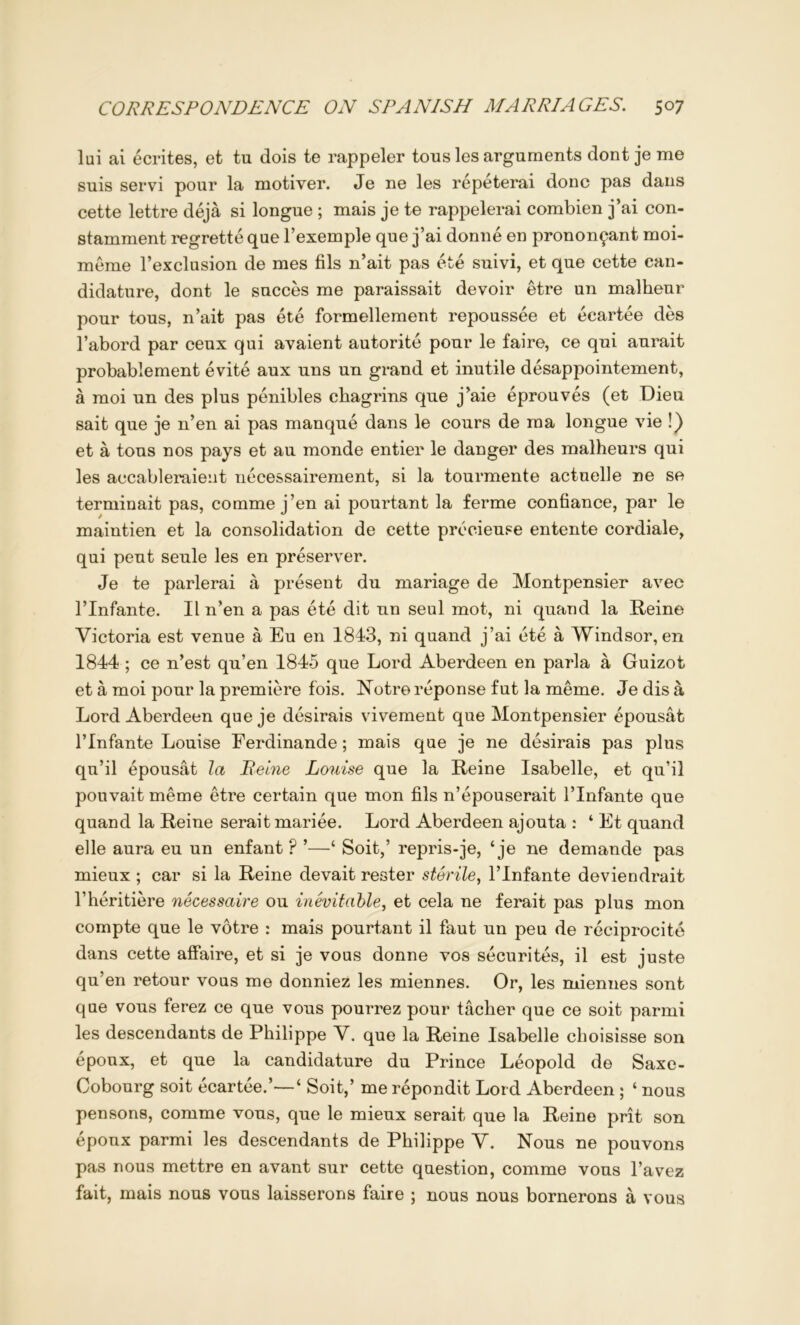 lui ai ecrites, et tu dois te rappeler tous les arguments dont je me suis servi pour la motiver. Je ne les repeterai done pas dans cette lettre deja si longue ; mais je te rappelerai combien j’ai con- stamment regrette que I’exemple que j’ai donne en pronon^ant moi- meme I’exclusion de mes fils n’ait pas ete suivi, et que cette can- didature, dont le succes me paraissait devoir etre un malheur pour tous, n’ait pas ete formellement repoussee et ecartee des I’abord par ceux qui avaient autorite pour le faire, ce qui aurait probablement evite aux uns un grand et inutile desappointement, a raoi un des plus penibles chagrins que j’aie eprouves (et Dieu sait que je n’en ai pas manque dans le cours de rna longue vie !) et a tous nos pays et an monde entier le danger des malheurs qui les accableraieiit necessairement, si la tourmente actuelle ne se terminait pas, comme j’en ai pourtant la ferme confiance, par le maintien et la consolidation de cette precieuse entente cordiale, qui peut seule les en preserver. Je te parlerai a present du mariage de Montpensier avec rinfante. II n’en a pas ete dit un seul mot, ni quand la Reine Victoria est venue a Eu en 1843, ni quand j’ai ete a Windsor, en 1844 ; ce n’est qu’en 1845 que Lord Aberdeen en parla a Guizot et a moi pour la premiere fois. Notre reponse fut la meme. Je dis a Lord Aberdeen que je desirais vivement que Montpensier epousat rinfante Louise Ferdinande; mais que je ne desirais pas plus qu’il epousat la Reine Louise que la Reine Isabelle, et qu’il pouvait meme etre certain que mon fils n’epouserait I’lnfante que quand la Reine seraitmariee. Lord Aberdeen ajouta : ‘ Et quand elle aura eu un enfant ? ‘ Soit,’ repris-je, ‘ je ne demande pas mieux ; car si la Reine devait rester sterile^ I’lnfante deviendrait I’heritiere necessaire ou inevitable^ et cela ne ferait pas plus mon compte que le votre : mais pourtant il faut un peu de reciprocite dans cette affaire, et si je vous donne vos securites, il est juste qu’en retour vous me donniez les miennes. Or, les miennes sont que vous ferez ce que vous pourrez pour tacher que ce soit parmi les descendants de Philippe V. que la Reine Isabelle choisisse son epoux, et que la candidature du Prince Leopold de Saxe- Cobourg soit ecartee.’—‘ Soit,’ me repondit Lord Aberdeen ; ‘ nous pensons, comme vous, que le mieux serait que la Reine prit son epoux parmi les descendants de Philippe V. Nous ne pouvons pas nous mettre en avant sur cette question, comme vous I’avez fait, mais nous vous laisserons faire ; nous nous bornerons a vous