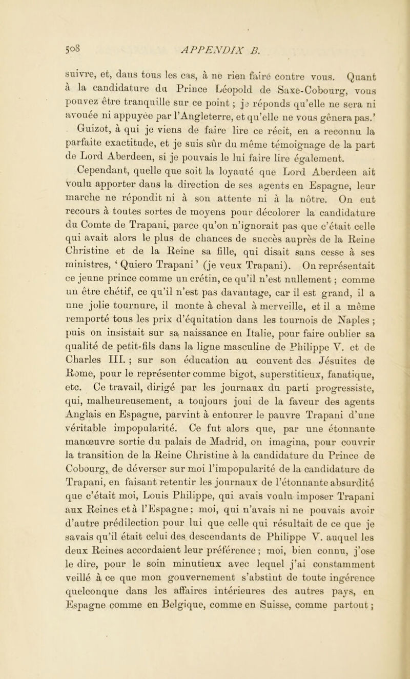 suivre, et, dans tons les cas, a ne rien faire contre vous. Quant a la candidature du Prince Leopold de Saxe-Cobourg, vous poLivez etre tranquille sur ce point; je reponds qu’elle ne sera ni avouee ni appuyee par I’Angleterre, et qu’elle ne vous genera pas.’ Guizot, a qui je viens de faire lire ce recit, en a reconnu la parfaite exactitude, et je suis sur du meme temoignage de la part de Lord Aberdeen, si je pouvais le lui faire lire egaleraent. Cependant, quelle que soit la loyaute qae Lord Aberdeen ait voulu apporter dans la direction de ses agents en Espagne, leur marclie ne repondit ni a son attente ni a la notre. On eut recours a toutes sortes de moyens pour decolorer la candidature du Comte de Trapani, parce qu’on n’ignorait pas que c’etait celle qui avait alors le plus de chances de succes aupres de la Peine Christine et de la Peine sa fille, qui disait sans cesse a ses ministres, ‘ Quiero Trapani’ (je veux Trapani). Onrepresentait ce jeune prince comme un cretin, ce qu’il n’est nullement; comme un etre chetif, ce qu’il n’est pas davantage, car il est grand, il a une jolie tournure, il monte a cheval a merveille, et il a meme remporte tons les prix d’equitation dans les tournois de Naples ; puis on insistait sur sa naissance en Italie, pour faire oublier sa qualite de petit-fils dans la ligne masculine de Philippe V. et de Charles III. ; sur son education au convent dcs Jesuites de Pome, pour le representer comme bigot, superstitieux, fanatique, etc. Ce travail, dirige par les journaux du parti progressiste, qui, malheureusement, a toujours joui de la faveur des agents Anglais en Espagne, parvint a entourer le pauvre Trapani d’une veritable impopularite. Ce fut alors que, par une etonnante manoeuvre sortie du palais de Madrid, on imagina, pour couvrir la transition de la Peine Christine a la candidature du Prince de Cobourg, de deverser sur moi I’impopularite de la candidature de Trapani, en faisant retentir les journaux de I’etonnante absurdite que c’etait moi, Louis Philippe, qui avais voulu imposer Trapani aux Peines eta I’Espagne; moi, qui n’avais ni ne pouvais avoir d’autre predilection pour lui que celle qui resultait de ce que je savais qu’il etait celui des descendants de Philippe V. auquel les deux Peines accordaient leur prMerence; moi, bien connu, j’ose le dire, pour le soin minutieux avec lequel j’ai constamment veille a ce que mon gouvernement s’abstiut de toute ingerence quelconque dans les affaires interieures des autres pays, en Espagne comme en Belgique, comme en Suisse, comme partout;