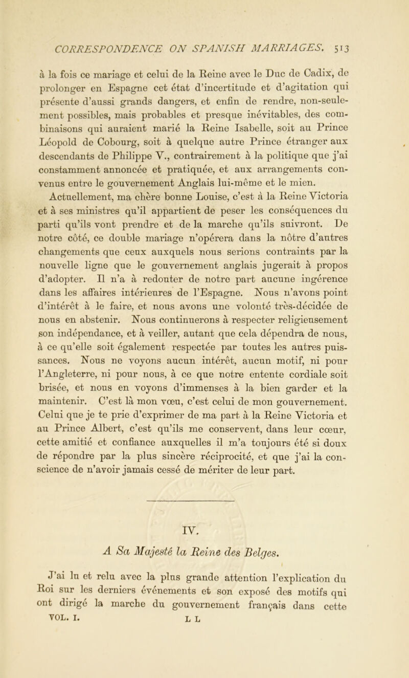 a la fois ce mariage et celui de la Heine aveo le Due de Cadix, de prolonger en Espagne cet etat d’incertitude et d’agitation qui presente d’aussi grands dangers, et enfin de rendre, non-seule- ment possibles, mais probables et presque inevitables, des com- binaisons qui auraient marie la Heine Isabelle, soit au Prince Leopold de Cobourg, soit a quelque autre Prince etranger aux descendants de Philippe V., contrairement a la politique que j’ai constamment annoncee et pratiquee, et aux arrangements con- venus entre le gouvernement Anglais lui-meme et le mien. Actuellement, ma chere bonne Louise, e’est a la Heine Victoria et a ses ministres qu’il appartient de peser les consequences du parti qu’ils vont prendre et de la marche qu’ils suivront. De notre cote, ce double mariage n’operera dans la notre d’autres changements que ceux auxquels nous serious contraints par la nouvelle ligne que le gouvernement anglais jugerait a propos d’adopter. II n’a a redouter de notre part aucune ingerence dans les affaires interieures de I’Espagne. Nous n’avons point d’interet a le faire, et nous avons une volonte tres-decidee de nous en abstenir. Nous continuerons a respecter religieusement son independance, et a veiller, autant que cela dependra de nous, a ce qu’elle soit egalement respectee par toutes les autres puis- sances. Nous ne voyons aucun interet, aucun motif, ni pour I’Angleterre, ni pour nous, a ce que notre entente cordiale soit brisee, et nous en voyons d’immenses a la bien garder et la maintenir. C’est la mon voeu, e’est celui de mon gouvernement. Celui que je te prie d’exprimer de ma part a la Heine Victoria et au Prince Albert, e’est qu’ils me conservent, dans leur coeur, cette ami tie et confiance auxquelles il m’a toujours ete si doux de repondre par la plus sincere reciprocite, et que j’ai la con- science de n’avoir jamais cesse de meriter de leur part. IV. A Sa Majeste la Heine des Beiges. ( J’ai lu et relu avec la plus grande attention I’explication du Hoi sur les derniers evenements et son expose des motifs qui ont dirige la marche du gouvernement fran9ais dans cette VOL. I. L L