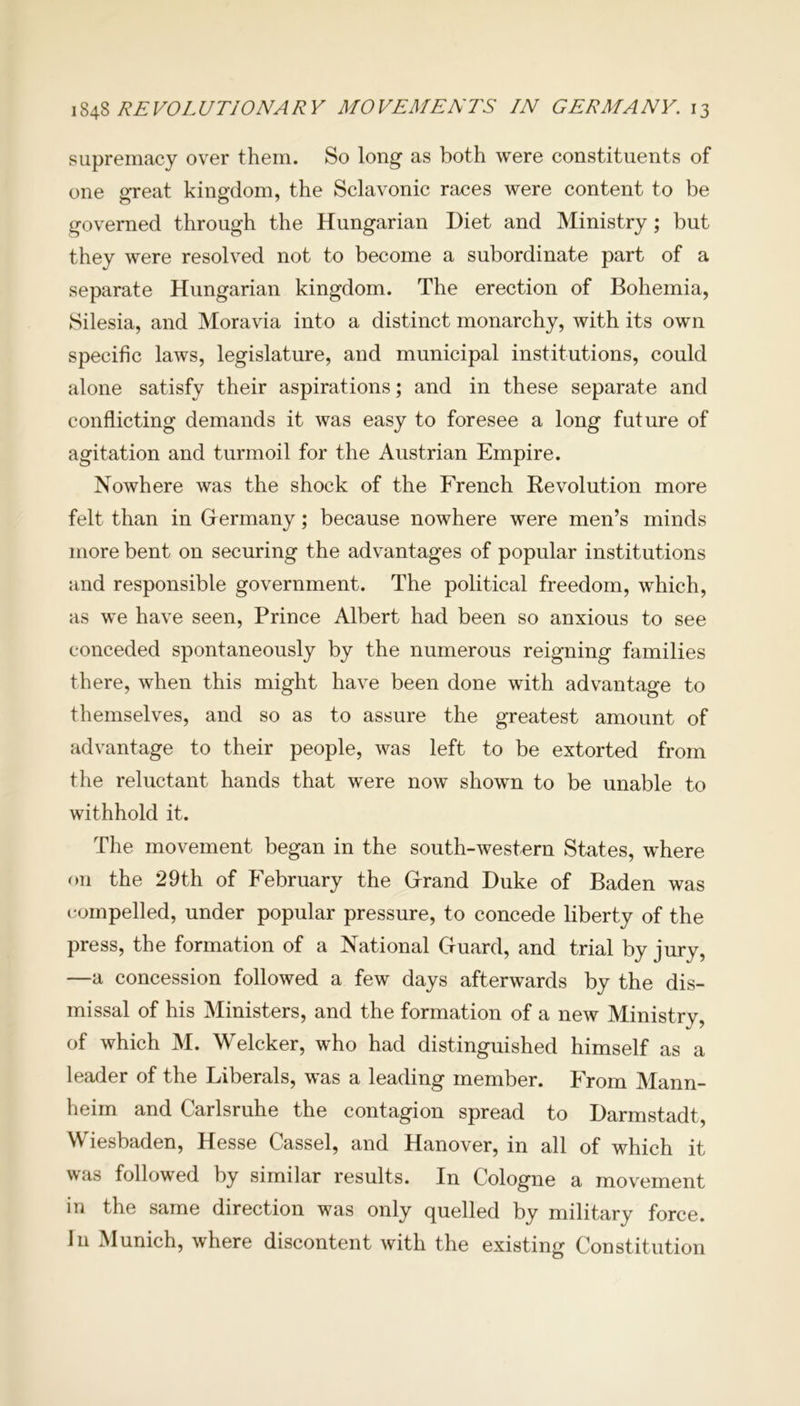 supremacy over them. So long as both were constituents of one great kingdom, the Sclavonic races were content to be governed through the Hungarian Diet and Ministry ; but they were resolved not to become a subordinate part of a separate Hungarian kingdom. The erection of Bohemia, Silesia, and Moravia into a distinct monarchy, with its own specific laws, legislature, and municipal institutions, could alone satisfy their aspirations; and in these separate and conflicting demands it was easy to foresee a long future of agitation and turmoil for the Austrian Empire. Nowhere was the shock of the French Be volution more felt than in Germany; because nowhere were men’s minds more bent on securing the advantages of popular institutions and responsible government. The political freedom, which, as we have seen, Prince Albert had been so anxious to see conceded spontaneously by the numerous reigning families there, when this might have been done with advantage to themselves, and so as to assure the greatest amount of advantage to their people, was left to be extorted from the reluctant hands that were now shown to be unable to withhold it. The movement began in the south-western States, where on the 29th of February the Grand Duke of Baden was compelled, under popular pressure, to concede liberty of the press, the formation of a National Guard, and trial by jury, —a concession followed a few days afterwards by the dis- missal of his Ministers, and the formation of a new Ministry, of which M. Welcker, who had distinguished himself as a leader of the Liberals, was a leading member. From Mann- heim and Carlsruhe the contagion spread to Darmstadt, Wiesbaden, Hesse Cassel, and Hanover, in all of which it was followed by similar results. In Cologne a movement in the same direction was only quelled by military force. I11 Munich, where discontent with the existing Constitution