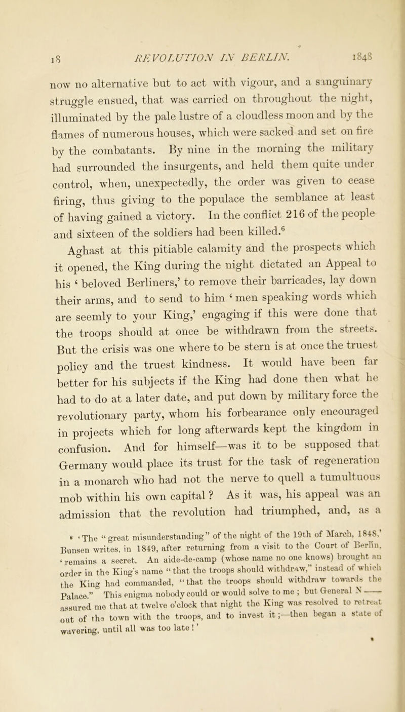 now no alternative but to act with vigour, and a sanguinary struo'o'le ensued, that was carried on throughout the night, illuminated by the pale lustre of a cloudless moon and by the flames of numerous houses, which were sacked and set on fire by the combatants. By nine in the morning the military had surrounded the insurgents, and held them quite under control, when, unexpectedly, the order was given to cease firing, thus giving to the populace the semblance at least of having gained a victory. In the conflict 216 of the people and sixteen of the soldiers had been killed.6 Aghast at this pitiable calamity and the prospects which it opened, the King during the night dictated an Appeal to his 4 beloved Berliners,’ to remove their barricades, lay down their arms, and to send to him 4 men speaking words which are seemly to your King,’ engaging if this were done that the troops should at once be withdrawn from the streets. But the crisis was one where to be stern is at once the truest policy and the truest kindness. It would have been far better for his subjects if the King had done then what he had to do at a later date, and put down by military force the revolutionary party, whom his forbearance only encouraged in projects which for long afterwards kept the kingdom m confusion. And for himself—was it to be supposed that Germany would place its trust for the task of regeneration in a monarch who had not the nerve to quell a tumultuous mob within his own capital ? As it was, his appeal was an admission that the revolution had triumphed, and, as a 6 ‘The “great misunderstanding” of the night of the 19th of March, 1848, Bunsen writes, in 1849, after returning from a visit to the Court of Berlin, ‘ remains a secret. An aide-de-camp (whose name no one knows) brought an order in the King’s name “that the troops should withdraw,” instead ot which the King had commanded, “that the troops should withdraw towards the Palace ” This enigma nobody could or would solve to me ; but General N assured me that at twelve o’clock that night the King was resolved to retreat out of the town with the troops, and to invest it; then began a state ot wavering, until all was too late ! ’