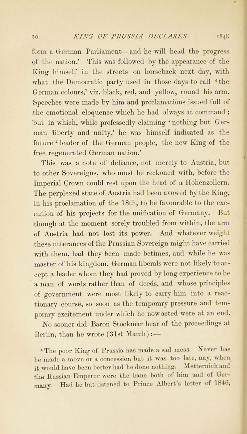 form a German Parliament—and he will head the progress qf the nation.’ This was followed by the appearance of the King himself in the streets on horseback next day, with what the Democratic party used in those days to call 4 the German colours,’ viz. black, red, and yellow, round his arm. Speeches were made by him and proclamations issued full of the emotional eloquence which he had always at command ; but in which, while professedly claiming 4 nothing but Ger- man liberty and unity,’ he was himself indicated as the future 4 leader of the German people, the new King of the free regenerated German nation.’ This was a note of defiance, not merely to Austria, but to other Sovereigns, who must be reckoned with, before the Imperial Crown could rest upon the head of a Hohenzollern. The perplexed state of Austria had been avowed by the King, in his proclamation of the 18th, to be favourable to the exe- cution of his projects for the unification of Germany. But though at the moment sorely troubled from within, the arm of Austria had not lost its power. And whatever weight these utterances of the Prussian Sovereign might have carried with them, had they been made betimes, and while he was master of his kingdom, German liberals were not likely to ac- cept a leader whom they had proved by long experience to be a man of words rather than of deeds, and whose principles of government were most likely to carry him into a reac- tionary course, so soon as the temporary pressure and tem- porary excitement under which he now acted were at an end. No sooner did Baron Stockmar hear of the proceedings at Berlin, than he wrote (31st March) :— ‘ The poor King of Prussia has made a sad mess. Never has he made a move or a concession but it was too late, nay, when it would have been better had he done nothing. Metternich and the Russian Emperor were the bane both of him and of Ger- many. Had he but listened to Prince Albert’s letter of 184(5,