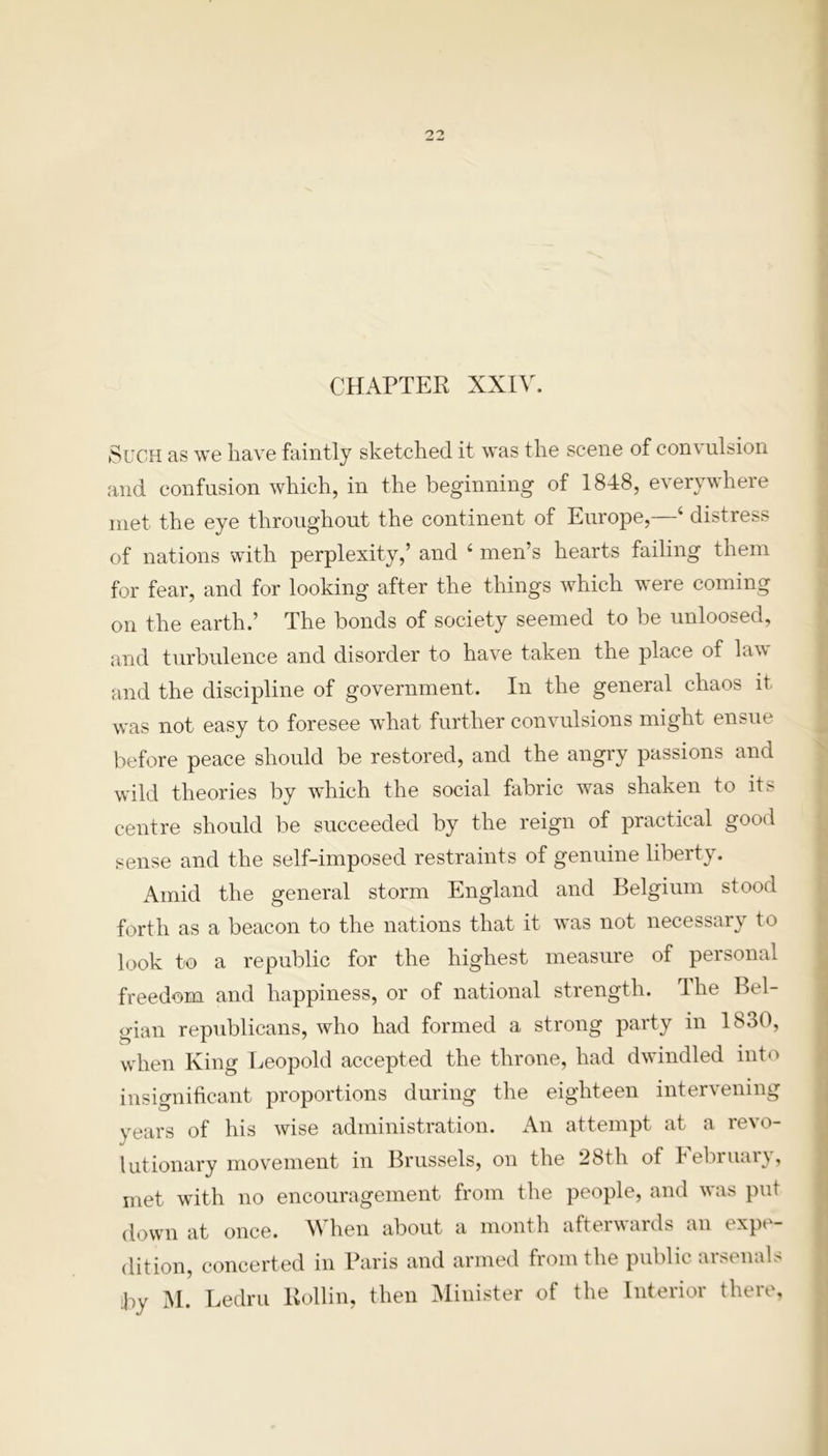 CHAPTER XXIV. Such as we have faintly sketched it was the scene of convulsion and confusion which, in the beginning of 1848, everywhere met the eye throughout the continent of Europe,—4 distress of nations with perplexity,’ and 4 men’s hearts failing them for fear, and for looking after the things which were coming on the earth.’ The bonds of society seemed to be unloosed, and turbulence and disorder to have taken the place of law and the discipline of government. In the general chaos it was not easy to foresee what further convulsions might ensue before peace should be restored, and the angry passions and wild theories by which the social fabric was shaken to its centre should be succeeded by the reign of practical good sense and the self-imposed restraints of genuine liberty. Amid the general storm England and Belgium stood forth as a beacon to the nations that it was not necessary to look to a republic for the highest measure of personal freedom and happiness, or of national strength. The Bel- gian republicans, who had formed a strong party in 1830, wdien King Leopold accepted the throne, had dwindled into insignificant proportions during the eighteen intervening years of his wise administration. An attempt at a revo- lutionary movement in Brussels, on the 28th of February, met with no encouragement from the people, and was put down at once. When about a month afterwards an expe- dition, concerted in Paris and armed from the public arsenals by M. Ledru Rollin, then Minister of the Interior there,