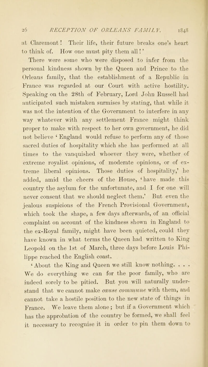 at Claremont! Their life, their future breaks one’s heart to think of. How one must pity them all! ’ There were some who were disposed to infer from the personal kindness shown by the Queen and Prince to the Orleans family, that the establishment of a Republic in France was regarded at our Court with active hostility. Speaking on the 28th of February, Lord John Russell had anticipated such mistaken surmises by stating, that while it was not the intention of the Government to interfere in any way whatever with any settlement France might think proper to make with respect to her own government, he did not believe 4 England would refuse to perform any of those sacred duties of hospitality which she has performed at all times to the vanquished whoever they were, whether of extreme royalist opinions, of moderate opinions, or of ex- treme liberal opinions. Those duties of hospitality,’ he added, amid the cheers of the House, 4 have made this country the asylum for the unfortunate, and I for one will never consent that we should neglect them.’ But even the jealous suspicions of the French Provisional Government, which took the shape, a few days afterwards, of an official complaint on account of the kindness shown in England to the ex-Royal family, might have been quieted, could they have known in what terms the Queen had written to King Leopold on the 1st of March, three days before Louis Phi- lippe reached the English coast. 4 About the King and Queen we still know nothing. . . . We do everything we can for the poor family, who are indeed sorely to be pitied. But you will naturally under- stand that we cannot make cause commune with them, and cannot take a hostile position to the new state of things in France. We leave them alone ; but if a Government which has the approbation of the country be formed, we shall feel it necessary to recognise it in order to pin them down to