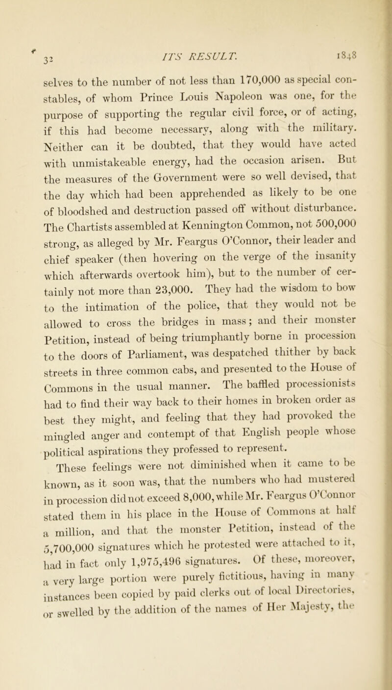 ITS RESULT. 1848 selves to the number of not less than 170,000 as special con- stables, of whom Prince Louis Napoleon was one, for the purpose of supporting the regular civil force, 01 of acting, if this had become necessary, along with the military. Neither can it be doubted, that they would have acted with unmistakeable energy, had the occasion arisen. But the measures of the Government were so well devised, that the day which had been apprehended as likely to be one of bloodshed and destruction passed off without disturbance. The Chartists assembled at Kennington Common, not 500,000 strong, as alleged by Mr. keargus O Connor, their leader and chief speaker (then hovering on the verge of the insanity which afterwards overtook him), but to the number of cer- tainly not more than 23,000. They had the wisdom to bow to the intimation of the police, that they would not be allowed to cross the bridges in mass; and their monster Petition, instead of being triumphantly borne in procession to the doors of Parliament, was despatched thither by back streets in three common cabs, and presented to the House of Commons in the usual manner. The baffled processionists had to find their way back to their homes in broken order as best they might, and feeling that they had provoked the minded anger and contempt of that English people whose political aspirations they professed to represent. These feelings were not diminished when it came to be known, as it soon was, that the numbers who had mustered in procession did not exceed 8,000, while Mr. Feargus O’Connor stated them in his place in the House of Commons at half a million, and that the monster Petition, instead of the 5 700,000 signatures which he protested were attached to it, hid in fact only 1,975,496 signatures. Of these, moreover, a very large portion were purely fictitious, having in many instances been copied by paid clerks out of local Directories, or swelled by the addition of the names of Her Majesty, the