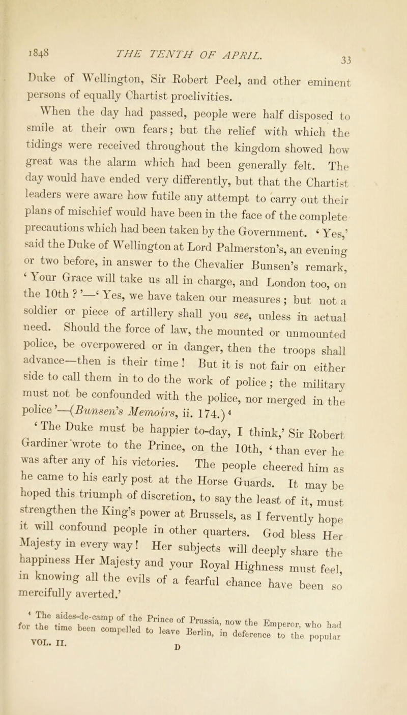 33 Duke of Wellington, Sir Robert Peel, and other eminent persons of equally Chartist proclivities. hen the day had passed, people were half disposed to smile at their own fears; but the relief with which the tidings were received throughout the kingdom showed how great was the alarm which had been generally felt. The day would have ended very differently, but that the Chartist leaders were aware how futile any attempt to carry out their plans of mischief would have been in the face of the complete precautions which had been taken by the Government. 4 Yes ’ said the Duke of Wellington at Lord Palmerston’s, an evening °r^two before, in answer to the Chevalier Bunsen’s remark, ' ^ our Grace wdl take us all in charge, and London too, on the 10th ? 4 les, we have taken our measures ; but not a soldier or piece of artillery shall you see, unless in actual need. Should the force of law, the mounted or unmounted police, be overpowered or in danger, then the troops shall advance-then is their time ! But it is not fair on either side to call them in to do the work of police ; the military must not be confounded with the police, nor merged in the police’—(Bunsen's Memoirs, ii. 174.)4 ‘ The Duke must be happier to-day, I think,’ Sir Robert Gardiner wrote to the Prince, on the 10th, ‘than ever he was after any of his victories. The people cheered him as he came to his early post at the Horse Guards. It may be hoped this triumph of discretion, to say the least of it, must strengthen the King’s power at Brussels, as I fervently hope it will confound people in other quarters. God bless Her Majesty in every way! Her subjects will deeply share the happiness Her Majesty and your Royal Highness must feel m knowing all the evils of a fearful chance have been so mercifully averted.’ sr ztxsz \ OLi II* D
