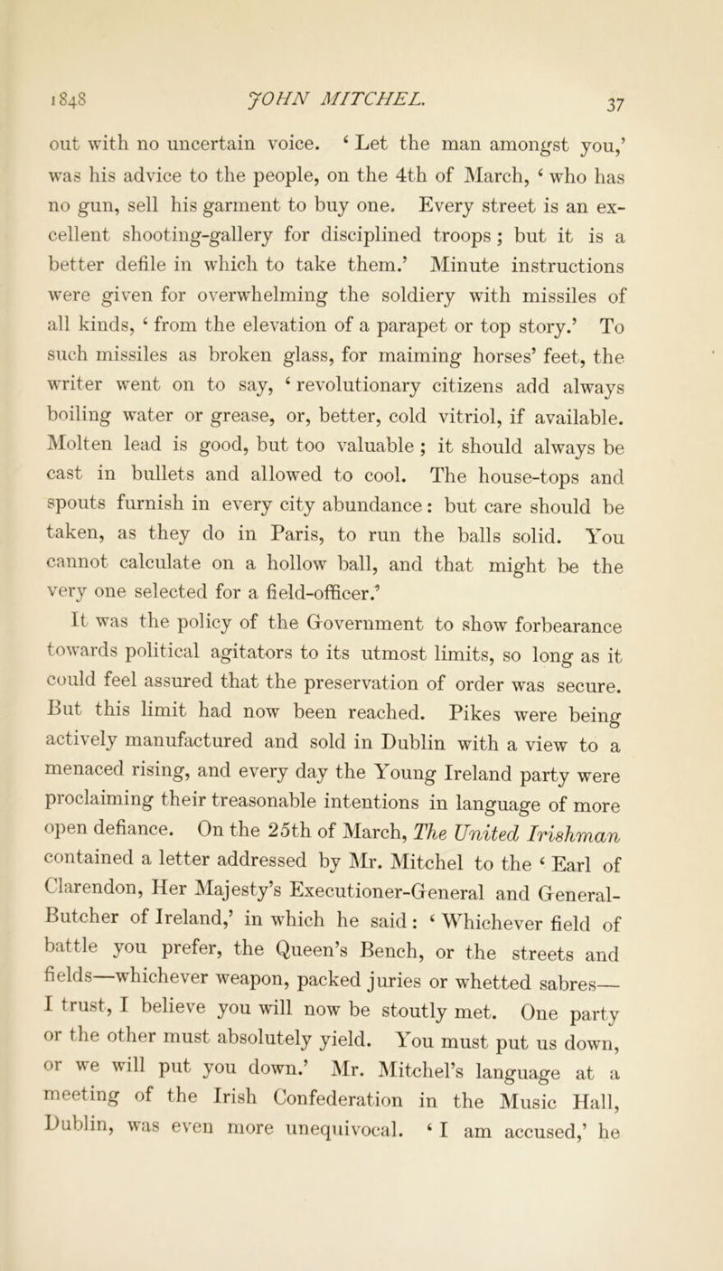 JOHN MITCHEL. 1848 out with no uncertain voice. 6 Let the man amongst you,’ was his advice to the people, on the 4th of March, 4 who has no gun, sell his garment to buy one. Every street is an ex- cellent shooting-gallery for disciplined troops ; but it is a better defile in which to take them.’ Minute instructions were given for overwhelming the soldiery with missiles of all kinds, 4 from the elevation of a parapet or top story.’ To such missiles as broken glass, for maiming horses’ feet, the writer went on to say, 4 revolutionary citizens add always boiling water or grease, or, better, cold vitriol, if available. Molten lead is good, but too valuable ; it should always be cast in bullets and allowed to cool. The house-tops and spouts furnish in every city abundance: but care should be taken, as they do in Paris, to run the balls solid. You cannot calculate on a hollow ball, and that might be the very one selected for a field-officer.’ It was the policy of the Government to show forbearance towards political agitators to its utmost limits, so long as it could feel assured that the preservation of order was secure. Lut this limit had now been reached. Pikes were being actively manufactured and sold in Dublin with a view to a menaced rising, and every day the Young Ireland party were proclaiming their treasonable intentions in language of more open defiance. On the 2oth of March, The United Irishman contained a letter addressed by Mr. Mitchel to the 4 Earl of Clarendon, Her Majesty’s Executioner-General and General- Butcher of Ireland,’ in which he said: 4 Whichever field of battle you prefer, the Queen’s Bench, or the streets and fields whichever weapon, packed juries or whetted sabres I trust, I believe you will now be stoutly met. One party or the other must absolutely yield. Ilou must put us down, or P11^ you down.’ Mr. Mitchel’s language at a meeting of the Irish Confederation in the Music Hall, Dublin, was even more unequivocal. 4 I am accused,’ he