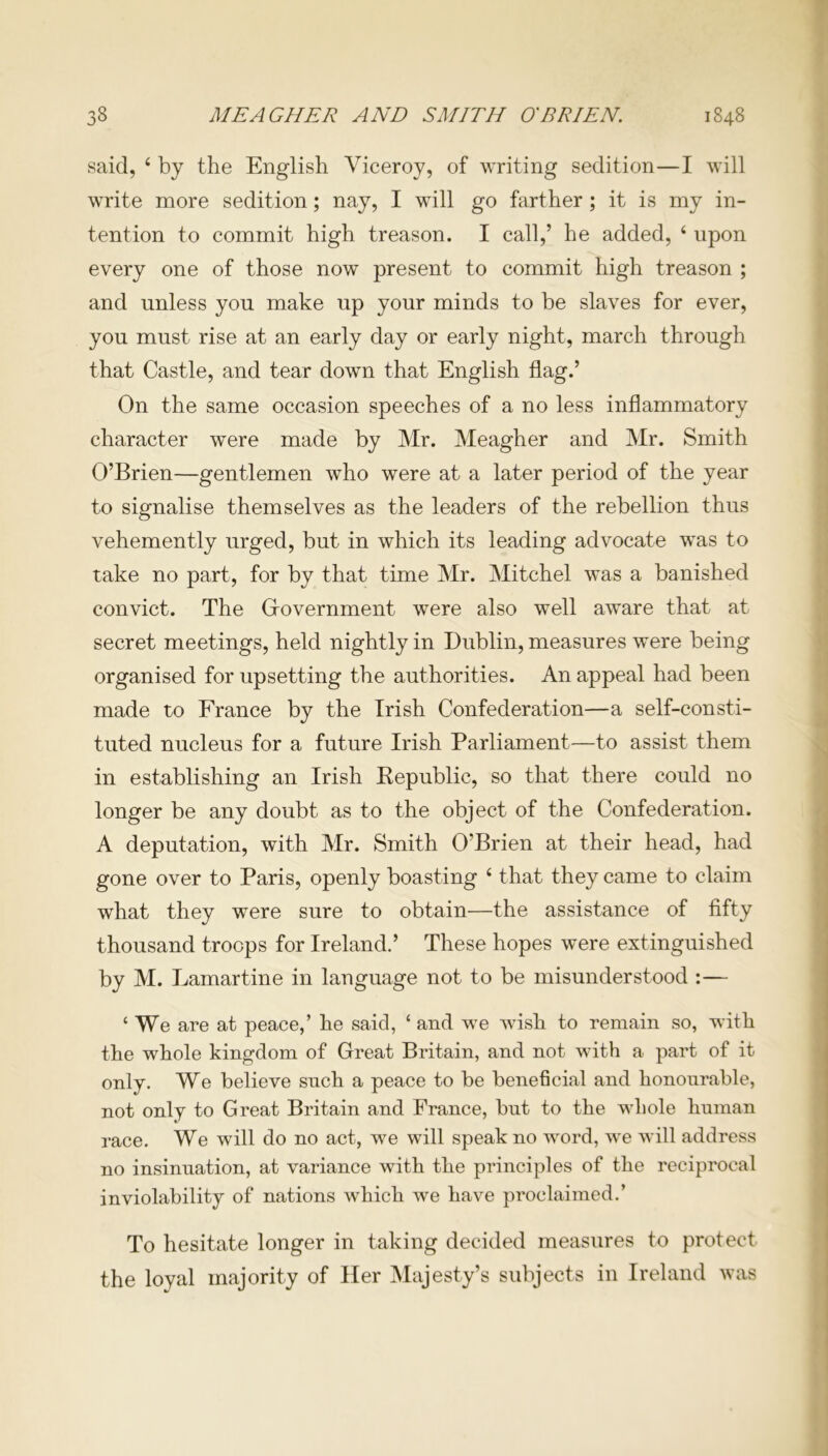 said, 4 by the English Viceroy, of writing sedition—I will write more sedition; nay, I will go farther ; it is my in- tention to commit high treason. I call,’ he added, 4 upon every one of those now present to commit high treason ; and unless you make up your minds to be slaves for ever, you must rise at an early day or early night, march through that Castle, and tear down that English flag.’ On the same occasion speeches of a no less inflammatory character were made by Mr. Meagher and Mr. Smith O’Brien—gentlemen who were at a later period of the year to signalise themselves as the leaders of the rebellion thus vehemently urged, but in which its leading advocate was to take no part, for by that time Mr. Mitchel was a banished convict. The Government were also well aware that at secret meetings, held nightly in Dublin, measures were being organised for upsetting the authorities. An appeal had been made to France by the Irish Confederation—a self-consti- tuted nucleus for a future Irish Parliament—to assist them in establishing an Irish Kepublic, so that there could no longer be any doubt as to the object of the Confederation. A deputation, with Mr. Smith O'Brien at their head, had gone over to Paris, openly boasting 4 that they came to claim what they were sure to obtain—the assistance of fifty thousand troops for Ireland.’ These hopes were extinguished by M. Lamartine in language not to be misunderstood :— 4 We are at peace,’ he said, 4 and we wish to remain so, with the whole kingdom of Great Britain, and not with a part of it only. We believe snch a peace to be beneficial and honourable, not only to Great Britain and France, but to the whole human race. We will do no act, we will speak no word, we will address no insinuation, at variance with the principles of the reciprocal inviolability of nations which we have proclaimed.’ To hesitate longer in taking decided measures to protect the loyal majority of Her Majesty’s subjects in Ireland was