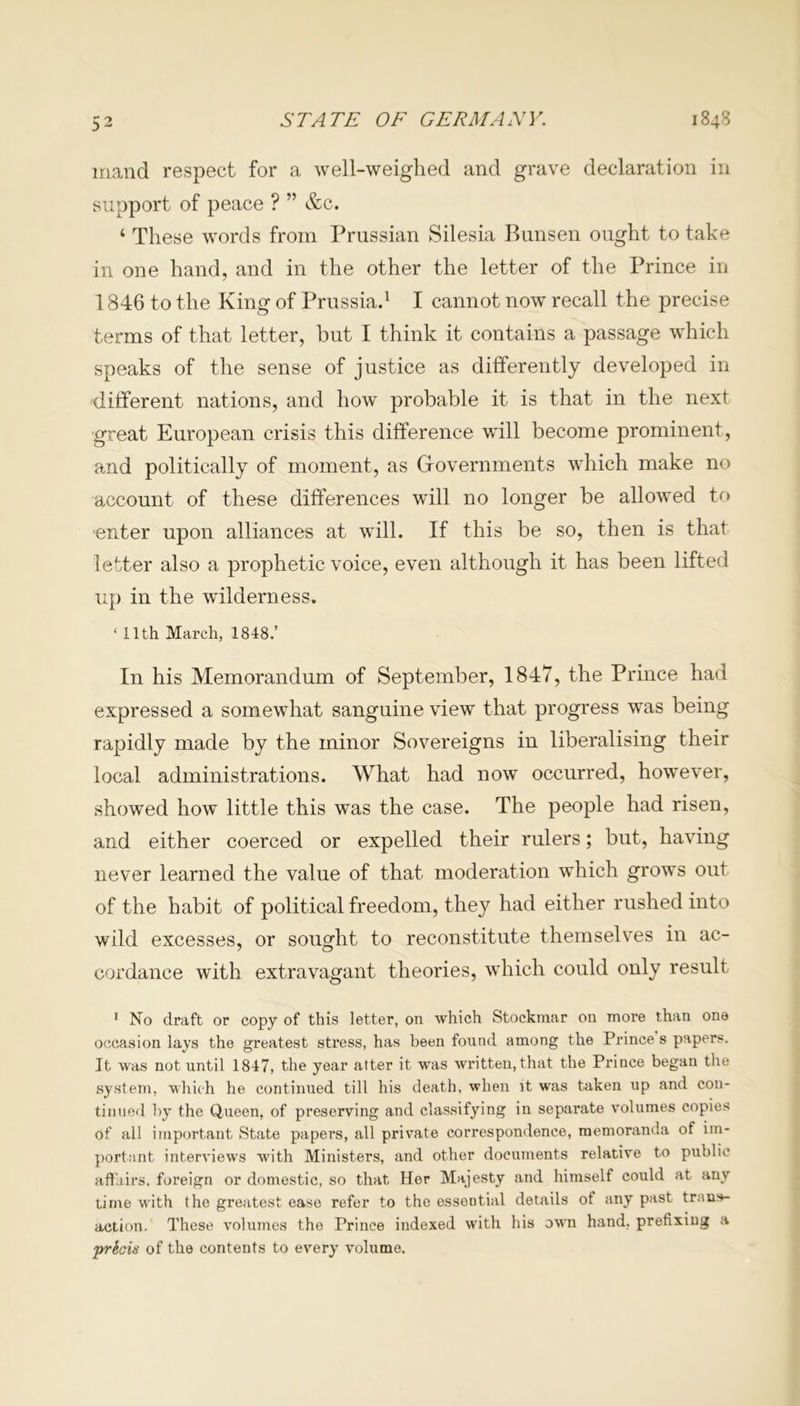 mand respect for a well-weighed and grave declaration in support of peace ? ” &c. ‘ These words from Prussian Silesia Bunsen ought to take in one hand, and in the other the letter of the Prince in 1846 to the King of Prussia.1 I cannot now recall the precise terms of that letter, hut I think it contains a passage which speaks of the sense of justice as differently developed in different nations, and how probable it is that in the next great European crisis this difference will become prominent, and politically of moment, as Governments which make no account of these differences will no longer be allowed to enter upon alliances at will. If this be so, then is that letter also a prophetic voice, even although it has been lifted up in the wilderness. ‘ llth March, 1848.’ In his Memorandum of September, 1847, the Prince had expressed a somewhat sanguine view that progress was being rapidly made by the minor Sovereigns in liberalising their local administrations. What had now occurred, however, showed how little this was the case. The people had risen, and either coerced or expelled their rulers; but, having never learned the value of that moderation which grows out of the habit of political freedom, they had either rushed into wild excesses, or sought to reconstitute themselves in ac- cordance with extravagant theories, which could only result 1 No draft or copy of this letter, on which Stockmar on more than one occasion lays the greatest stress, has been found among the Prince s papers. It was not until 1847, the year atter it was written, that the Prince began the system, which he continued till his death, when it was taken up and con- tinued by the Queen, of preserving and classifying in separate volumes copies of ail important State papers, all private correspondence, memoranda of im- portant interviews with Ministers, and other documents relative to public affairs, foreign or domestic, so that Her Majesty and himself could at any time with the greatest ease refer to the essential details of any past trans- aetion. These volumes the Prince indexed with his own hand, prefixing a prkois of the contents to every volume.