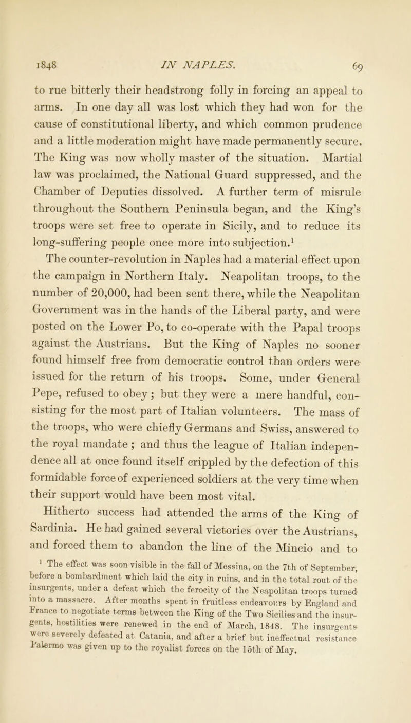 to rue bitterly their headstrong folly in forcing an appeal to arms. In one day all was lost wThich they had won for the cause of constitutional liberty, and which common prudence and a little moderation might have made permanently secure. The King was now wholly master of the situation. Martial law was proclaimed, the National Guard suppressed, and the Chamber of Deputies dissolved. A further term of misrule throughout the Southern Peninsula began, and the King’s troops were set free to operate in Sicily, and to reduce its long-suffering people once more into subjection.1 The counter-revolution in Naples had a material effect upon the campaign in Northern Italy. Neapolitan troops, to the number of 20,000, had been sent there, while the Neapolitan Government was in the hands of the Liberal party, and were posted on the Lower Po, to co-operate with the Papal troops against the Austrians. But the King of Naples no sooner found himself free from democratic control than orders were issued for the return of his troops. Some, under General Pepe, refused to obey ; but they were a mere handful, con- sisting for the most part of Italian volunteers. The mass of the troops, who were chiefly Germans and Swiss, answered to the royal mandate ; and thus the league of Italian indepen- dence all at once found itself crippled by the defection of this formidable force of experienced soldiers at the very time when their support would have been most vital. Hitherto success had attended the arms of the King of Sardinia. He had gained several victories over the Austrians, and forced them to abandon the line of the Mincio and to 1 The effect was soon visible in the fall of Messina, on the 7th of September, before a bombardment which laid the city in ruins, and in the total rout of the insurgents, under a defeat which the ferocity of the Neapolitan troops turned into a massacre. After months spent in fruitless endeavours by England and France to negotiate terms between the King of the Two Sicilies and the insur- gents, hostilities were renewed in the end of March, 1848. The insurgents were severely defeated at Catania, and after a brief but ineffectual resistance Palermo was given up to the royalist forces on the loth of May.