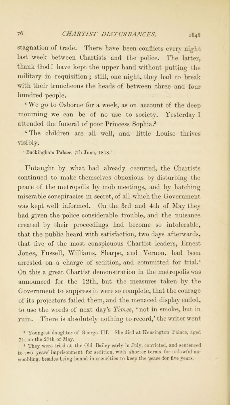 1848 stagnation of trade. There have been conflicts every night last week between Chartists and the police. The latter, thank God! have kept the upper hand without putting the military in requisition ; still, one night, they had to break with their truncheons the heads of between three and four hundred people. 4 We go to Osborne for a week, as on account of the deep mourning we can be of no use to society. Yesterday I attended the funeral of poor Princess Sophia.3 4 The children are all well, and little Louise thrives visibly. ‘Buckingham Palace, 7th June, 1848.’ Untaught by what had already occurred, the Chartists continued to make themselves obnoxious by disturbing the peace of the metropolis by mob meetings, and by hatching miserable conspiracies in secret, of all which the Government was kept well informed. On the 3rd and 4th of May they had given the police considerable trouble, and the nuisance created by their proceedings had become so intolerable, that the public heard with satisfaction, two days afterwards, that five of the most conspicuous Chartist leaders, Ernest Jones, Fussell, Williams, Sharpe, and Vernon, had been arrested on a charge of sedition, and committed for trial.4 On this a great Chartist demonstration in the metropolis was announced for the 12th, but the measures taken by the Government to suppress it were so complete, that the courage of its projectors failed them, and the menaced display ended, to use the words of next day’s Times, 4 not in smoke, but in ruin. There is absolutely nothing to record,’ the writer went 3 Youngest daughter of George III. She died at Kensington Palace, aged 71, on the 27th of May. 4 They were tried at the Old Bailey early in July, convicted, and sentenced to two years’ imprisonment for sedition, with shorter terms for unlawful as- sembling, besides being bound in securities to keep the peace for five years.