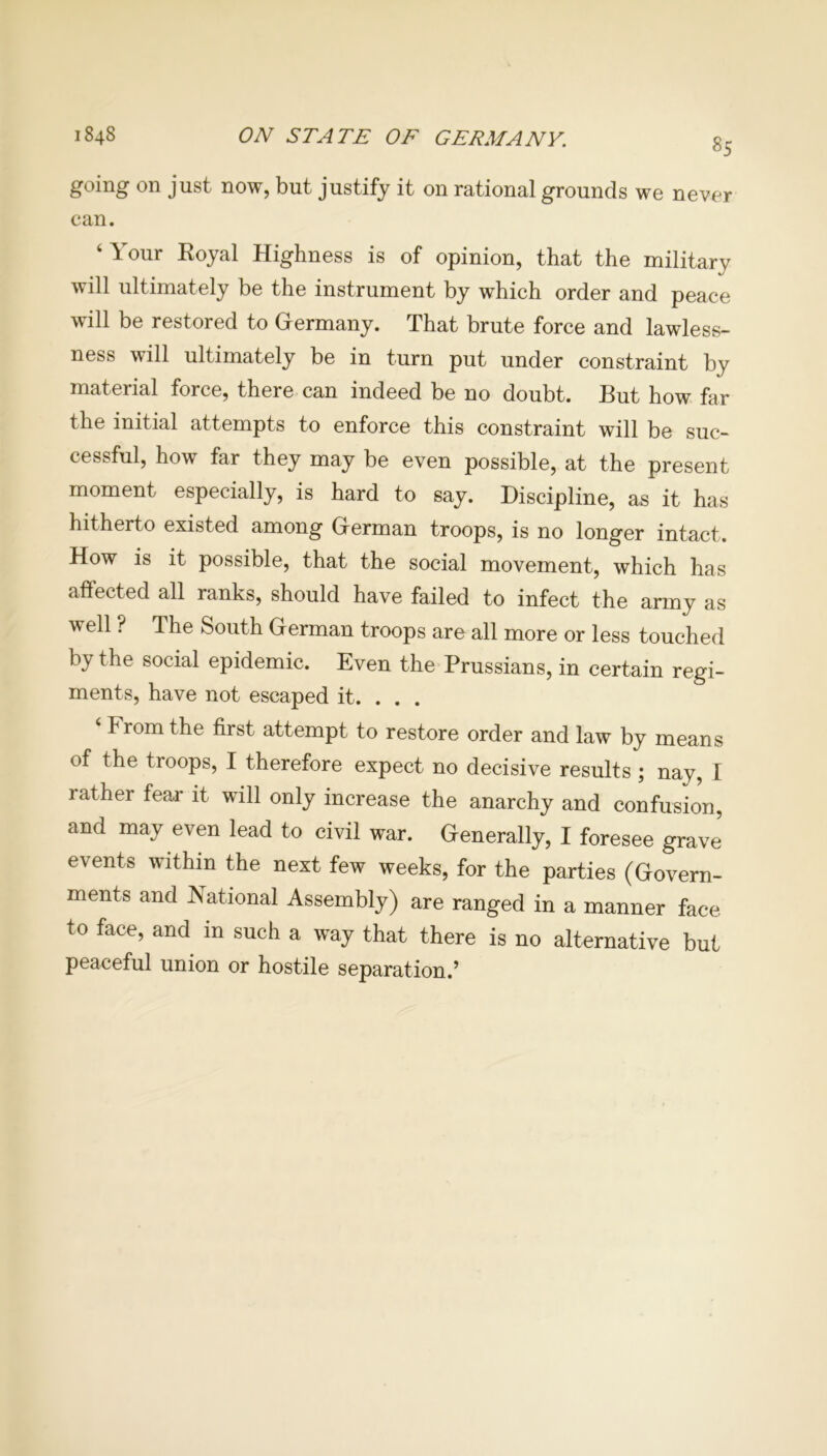 1848 ON STATE OF GERMANY. 85 going on just now, but justify it on rational grounds we never can. ‘Your Royal Highness is of opinion, that the military will ultimately be the instrument by which order and peace will be restored to Germany. That brute force and lawless- ness will ultimately be in turn put under constraint by material force, there can indeed be no doubt. But how far the initial attempts to enforce this constraint will be suc- cessful, how far they may be even possible, at the present moment especially, is hard to say. Discipline, as it has hitherto existed among German troops, is no longer intact. How is it possible, that the social movement, which has affected all ranks, should have failed to infect the army as well ? The South German troops are all more or less touched by the social epidemic. Even the Prussians, in certain regi- ments, have not escaped it. . . . ‘ Prom the first attempt to restore order and law by means of the troops, I therefore expect no decisive results ; nay, I rather fear it will only increase the anarchy and confusion, and may even lead to civil war. Generally, I foresee grave events within the next few weeks, for the parties (Govern- ments and National Assembly) are ranged in a manner face to face, and in such a way that there is no alternative but peaceful union or hostile separation.’