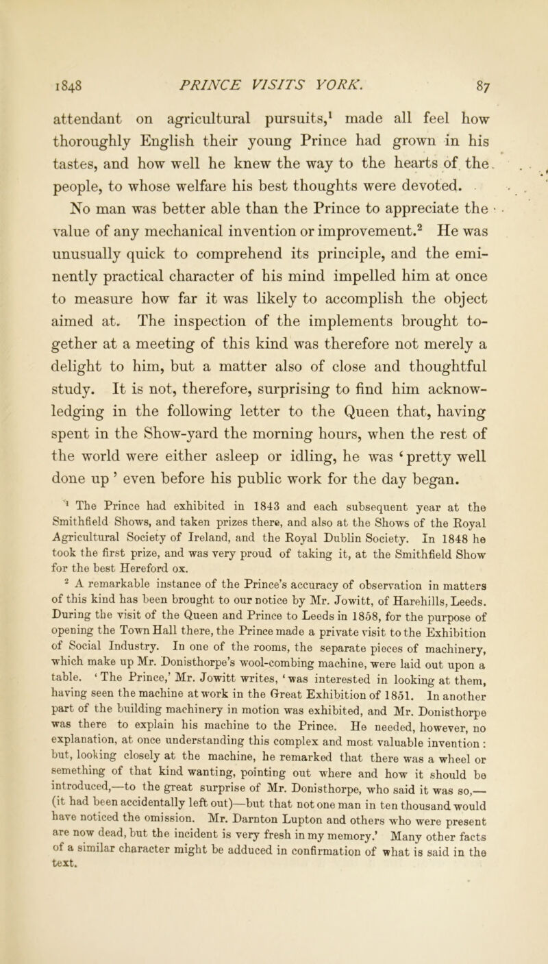 attendant on agricultural pursuits,1 made all feel how thoroughly English their young Prince had grown in his tastes, and how well he knew the way to the hearts of the. people, to whose welfare his best thoughts were devoted. No man was better able than the Prince to appreciate the • value of any mechanical invention or improvement.2 He was unusually quick to comprehend its principle, and the emi- nently practical character of his mind impelled him at once to measure how far it was likely to accomplish the object aimed at. The inspection of the implements brought to- gether at a meeting of this kind was therefore not merely a delight to him, but a matter also of close and thoughtful study. It is not, therefore, surprising to find him acknow- ledging in the following letter to the Queen that, having spent in the Show-yard the morning hours, when the rest of the world were either asleep or idling, he was 4 pretty well done up ’ even before his public work for the day began. 1 The Prince had exhibited in 1843 and each subsequent year at the Smithfield Shows, and taken prizes there, and also at the Shows of the Royal Agricultural Society of Ireland, and the Royal Dublin Society. In 1848 he took the first prize, and was very proud of taking it, at the Smithfield Show for the best Hereford ox. 2 A remarkable instance of the Prince’s accuracy of observation in matters of this kind has been brought to our notice by Mr. Jowitt, of Harehills, Leeds. During the visit of the Queen and Prince to Leeds in 1858, for the purpose of opening the Town Hall there, the Prince made a private visit to the Exhibition of Social Industry. In one of the rooms, the separate pieces of machinery, which make up Mr. Donisthorpe s wool-combing machine, were laid out upon a table. ‘The Prince,’ Mr. Jowitt writes, ‘was interested in looking at them, having seen the machine at work in the Great Exhibition of 1851. In another part of the building machinery in motion was exhibited, and Mr. Donisthorpe was there to explain his machine to the Prince. He needed, however, no explanation, at once understanding this complex and most valuable invention: but, looking closely at the machine, he remarked that there was a wheel or semething of that kind wanting, pointing out where and how it should be introduced,—to the great surprise of Mr. Donisthorpe, who said it was so,— (it had been accidentally left out)—but that not one man in ten thousand would have noticed the omission. Mr. Darnton Lupton and others who were present are now dead, but the incident is very fresh in my memory.’ Many other facts of a similar character might be adduced in confirmation of what is said in the text.