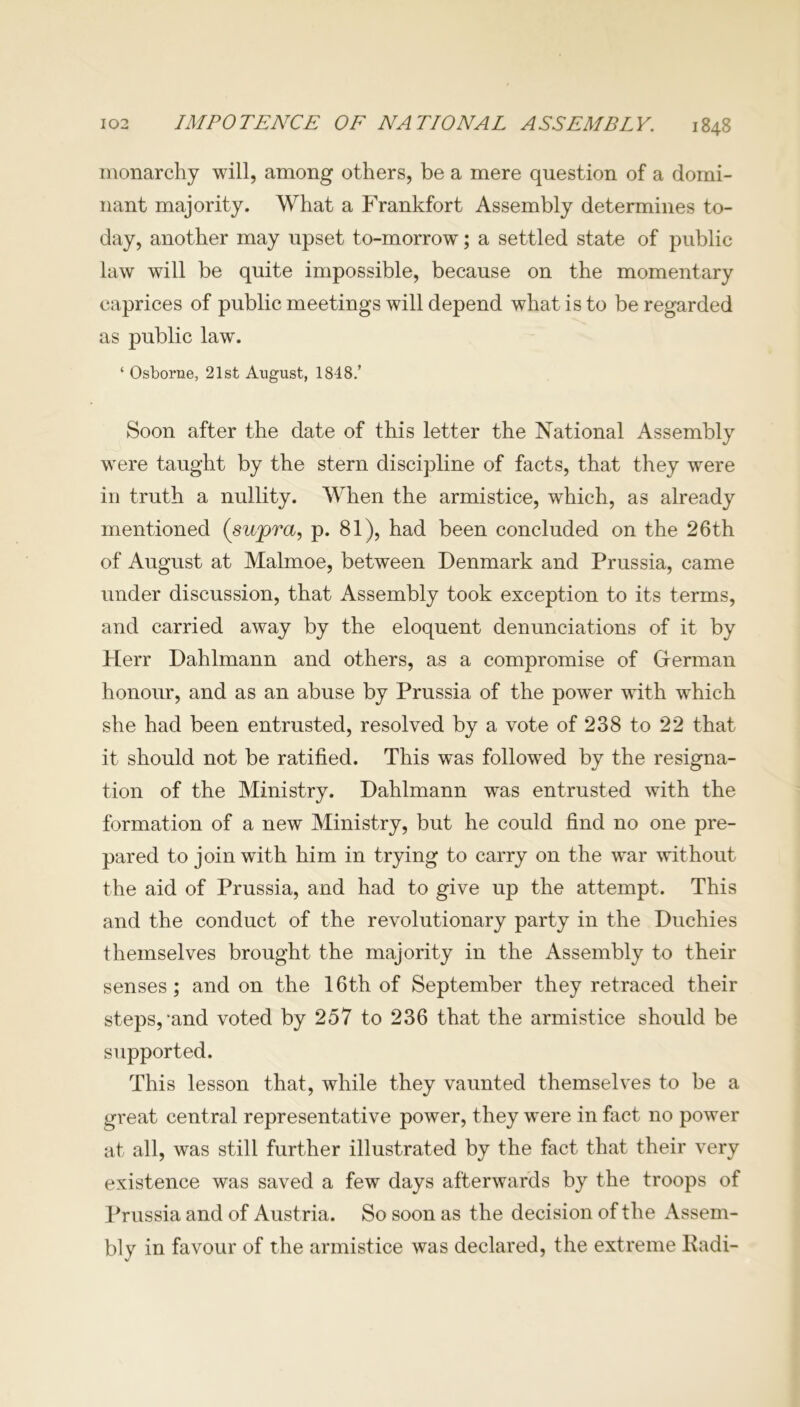 monarchy will, among others, be a mere question of a domi- nant majority. What a Frankfort Assembly determines to- day, another may upset to-morrow; a settled state of public law will be quite impossible, because on the momentary caprices of public meetings will depend what is to be regarded as public law'. ‘ Osborne, 21st August, 1848.’ Soon after the date of this letter the National Assembly wrere taught by the stern discipline of facts, that they were in truth a nullity. When the armistice, which, as already mentioned (supra, p. 81), had been concluded on the 26th of August at Malmoe, between Denmark and Prussia, came under discussion, that Assembly took exception to its terms, arid carried away by the eloquent denunciations of it by Herr Dahlmann and others, as a compromise of German honour, and as an abuse by Prussia of the power w'ith which she had been entrusted, resolved by a vote of 238 to 22 that it should not be ratified. This was followed by the resigna- tion of the Ministry. Dahlmann was entrusted with the formation of a new Ministry, but he could find no one pre- pared to join with him in trying to carry on the war without the aid of Prussia, and had to give up the attempt. This and the conduct of the revolutionary party in the Duchies themselves brought the majority in the Assembly to their senses; and on the 16th of September they retraced their steps,‘and voted by 257 to 236 that the armistice should be supported. This lesson that, while they vaunted themselves to be a great central representative power, they were in fact no power at all, was still further illustrated by the fact that their very existence was saved a few days afterwards by the troops of Prussia and of Austria. So soon as the decision of the Assem- bly in favour of the armistice was declared, the extreme Kadi-