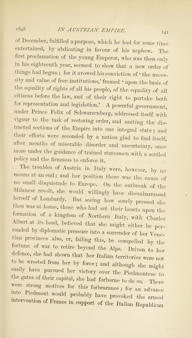 IN AUSTRIAN EMPIRE. 141 1848 of December, fulfilled a purpose, which he had for some time entertained, by abdicating in favour of his nephew. The first proclamation of the young Emperor, who was then only in his eighteenth year, seemed to show that a new order of things had begun ; for it avowed his conviction of‘ the neces- sity and value of free institutions,’ framed 4 upon the basis of the equality of rights of all his people, of the equality of all citizens before the law, and of their right to partake both foi representation and legislation.’ A powerful government, under Prince Felix of Schwarzenberg, addressed itself with vigour to the task of restoring order, and uniting the dis- tracted sections of the Empire into one integral state ; and their efforts were seconded by a nation glad to find itself, after months of miserable disorder and uncertainty, oncJ more under the guidance of trained statesmen with a settled policy and the firmness to enforce it. The troubles of Austria in Italy were, however, by no means at an end; and her position there was the cause of no small disquietude to Europe. On the outbreak of the Milanese revolt, she would willingly have disembarrassed lerself of Lombardy. But seeing how sorely pressed she then was at home, those who had set their hearts upon the formation. of a kingdom of Northern Italy, with Charles Albert at its head, believed that she might either be per- suaded bv diplomatic pressure into a surrender of her Vene- tian provinces also, or, failing this, be compelled by the ortune of war to retire beyond the Alps. Driven to her defence, she had shown that her Italian territories were not to be wrested from her by force; and although she might easdy have pursued her victory over the Piedmontese to the gates of their capital, she had forborne to do so. There were strong motives for this forbearance; for an advance ■n o I icdmont would probably have provoked the armed intervention of France in support of the Italian Republican