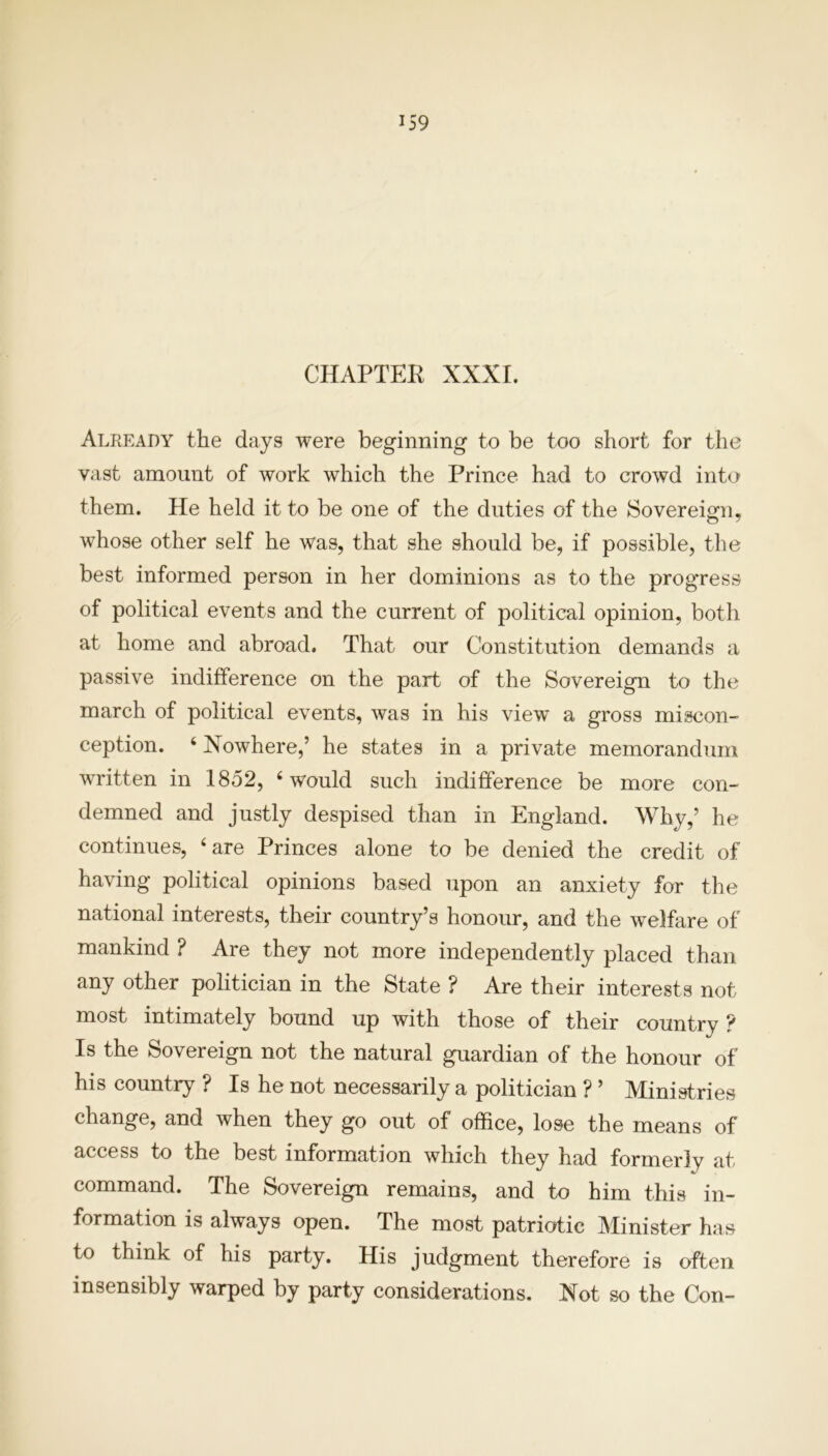 CHAPTER XXXI. Already the days were beginning to be too short for the vast amount of work which the Prince had to crowd into them. He held it to be one of the duties of the Sovereign, whose other self he was, that she should be, if possible, the best informed person in her dominions as to the progress of political events and the current of political opinion, both at home and abroad. That our Constitution demands a passive indifference on the part of the Sovereign to the march of political events, was in his view a gross miscon- ception. 4 Nowhere,’ he states in a private memorandum written in 1852, 4 would such indifference be more con- demned and justly despised than in England. Why,’ he continues, 4 are Princes alone to be denied the credit of having political opinions based upon an anxiety for the national interests, their country’s honour, and the welfare of mankind ? Are they not more independently placed than any other politician in the State ? Are their interests not most intimately bound up with those of their country ? Is the Sovereign not the natural guardian of the honour of his country ? Is he not necessarily a politician ? ’ Ministries change, and when they go out of office, lose the means of access to the best information which they had formerly at command. The Sovereign remains, and to him this in- formation is always open. The most patriotic Minister has to think of his party. His judgment therefore is often insensibly warped by party considerations. Not so the Con-