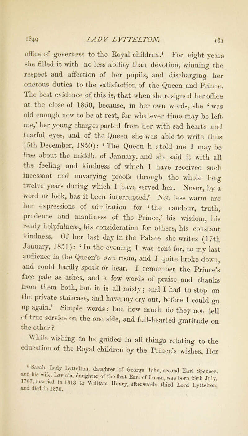 1849 LADY LYTTELTON. i8r office of governess to the Royal children.4 For eight years she filled it with no less ability than devotion, winning the respect and affection of her pupils, and discharging her onerous duties to the satisfaction of the Queen and Prince. The best evidence of this is, that when she resigned her office at the close of 1850, because, in her own words, she 4 was old enough now to be at rest, for whatever time may be left me,’ her young charges parted from her with sad hearts and tearful eyes, and of the Queen she was able to write thus (5th December, 1850): 4 The Queen h stold me I may be free about the middle of January, and she said it with all the feeling and kindness of which I have received such incessant and unvarying proofs through the whole long twelve years during which I have served her. Never, by a word or look, has it been interrupted.’ Not less warm are her expressions of admiration for 4 the candour, truth, piudence and manliness of the Prince,’ his wisdom, his ready helpfulness, his consideration for others, his constant kindness. Of her last day in the Palace she writes (17th January, 1851): 4 In the evening I was sent for, to my last audience in the Queen’s own room, and I quite broke down, and could hardly speak or hear. I remember the Prince’s face pale as ashes, and a few words of praise and thanks from them both, but it is all misty; and I had to stop on the private staircase, and have my cry out, before I could go up again.’ Simple words; but how much do they not tell of true service on the one side, and full-hearted gratitude on the other ? ^ hile wishing to be guided in all things relating to the education of the Royal children by the Prince’s wishes, Her < Sarah Lady Lyttelton, daughter of George John, second Earl Spencer, and lus wife, Lavinia, daughter of the first Earl of Lucan, was born 29th July, . ?87, married in 1813 to William Henry, afterwards third Lord Lyttelton,