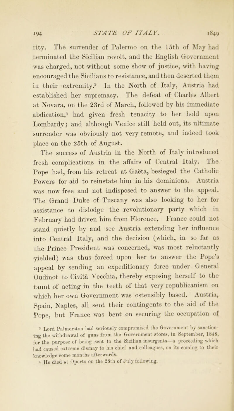 rity. The surrender of Palermo on the 15th of May had terminated the Sicilian revolt, and the English Government was charged, not without some show of justice, with having encouraged the Sicilians to resistance, and then deserted them in their extremity.3 In the North of Italy, Austria had established her supremacy. The defeat of Charles Albert at Novara, on the 23rd of March, followed by his immediate abdication,4 had given fresh tenacity to her hold upon Lombardy.; and although Venice still held out, its ultimate surrender was obviously not very remote, and indeed took place on the 25th of August. The success of Austria in the North of Italy introduced fresh complications in the affairs of Central Italy. The Pope had, from his retreat at Gaeta, besieged the Catholic Powers for aid to reinstate him in his dominions. Austria was now free and not indisposed to answer to the appeal. The Grand Duke of Tuscany was also looking to her for assistance to dislodge the revolutionary party which in February had driven him from Florence, France could not stand quietly by and see Austria extending her influence into Central Italy, and the decision (which, in so far as the Prince President was concerned, was most reluctantly yielded) was thus forced upon her to answer the Pope’s appeal by sending an expeditionary force under General Oudinot to Civita Vecchia, thereby exposing herself to the taunt of acting in the teeth of that very republicanism on which her own Government was ostensibly based. Austria, Spain, Naples, all sent their contingents to the aid of the Pope, but France was bent on securing the occupation of 3 Lord Palmerston had seriously compromised the Government by sanction- ing the withdrawal of guns from the Government stores, in September, 1848, for the purpose of being sent to the Sicilian insurgents—a proceeding which had caused extreme dismay to his chief and colleagues, on its coming to their knowledge some months afterwards. 4 He died at Oporto on the 28th of July following.