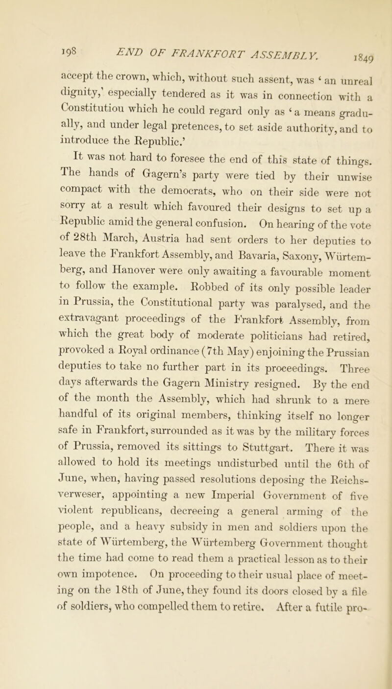 accept the crown, which, without such assent, was 4 an unreal dignity, especially tendered as it was in connection with a Constitution which he could regard only as 4 a means gradu- ally, and under legal pretences, to set aside authority, and to introduce the Republic.’ It was not hard to foresee the end of this state of things. The hands of Gagern’s party were tied by their unwise compact with the democrats, who on their side were not sorry at a result which favoured their designs to set up a Republic amid the general confusion. On hearing of the vote of 28th March, Austria had sent orders to her deputies to leave the Frankfort Assembly, and Bavaria, Saxony, Wiirtem- berg, and Hanover were only awaiting a favourable moment to follow the example. Robbed of its only possible leader in Prussia, the Constitutional party was paralysed, and the extravagant proceedings of the Frankfort Assembly, from ■which the great body of moderate politicians had retired, provoked a Royal ordinance (7th May) enjoining the Prussian deputies to take no further part in its proceedings. Three days afterwards the Gagern Ministry resigned. By the end of the month the Assembly, which had shrunk to a mere handful of its original members, thinking itself no longer safe in Frankfort, surrounded as it was by the military forces of Prussia, removed its sittings to Stuttgart, There it was allowed to hold its meetings undisturbed until the 6th of June, when, having passed resolutions deposing the Reichs- verweser, appointing a new Imperial Government of five violent republicans, decreeing a general arming of the people, and a heavy subsidy in men and soldiers upon the state of Wurtemberg, the Wiirtemberg Government thought the time had come to read them a practical lesson as to their own impotence. On proceeding to their usual place of meet- ing on the 18th of June, they found its doors closed by a file of soldiers, who compelled them to retire. After a futile pro-