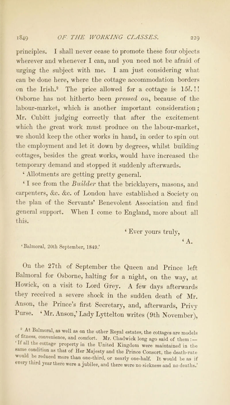 OF THE WORKING CLASSES. principles. I shall never cease to promote these four objects wherever and whenever I can, and you need not be afraid of urging the subject with me. I am just considering what can be done here, where the cottage accommodation borders on the Irish.2 The price allowed for a cottage is 151. !! Osborne has not hitherto been pressed on, because of the labour-market, which is another important consideration; Mr. Cubitt judging correctly that after the excitement which the great work must produce on the labour-market, we should keep the other works in hand, in order to spin out the employment and let it down by degrees, whilst building cottages, besides the great works, would have increased the temporary demand and stopped it suddenly afterwards. 4 Allotments are getting pretty general. 41 see from the Builder that the bricklayers, masons, and carpenters, &c. &c. of London have established a Society on the plan of the Servants’ Benevolent Association and find general support. When I come to England, more about all this. 4 Ever yours truly, 4 A. ‘Balmoral, 20th September, 1849.’ On the 2 7th of September the Queen and Prince left Balmoral for Osborne, halting for a night, on the way, at Howick, on a visit to Lord Grey. A few days afterwards they received a severe shock in the sudden death of Mr. Anson, the Prince’s first Secretary, and, afterwards, Privy I urse. Mr. Anson,’ Lady Lyttelton writes (9th November), At Balmoral, as well as on the other Royal estates, the cottages are models of fitness, convenience, and comfort, Mr. Chadwick long ago said of them : — all the cottage property in the United Kingdom were maintained in the same condition as that of Her Majesty and the Prince Consort, the death-rate would be reduced more than one-third, or nearly one-half. It would be as if e\ irj third }car there were a jubilee, and there were no sickness and no deaths.’